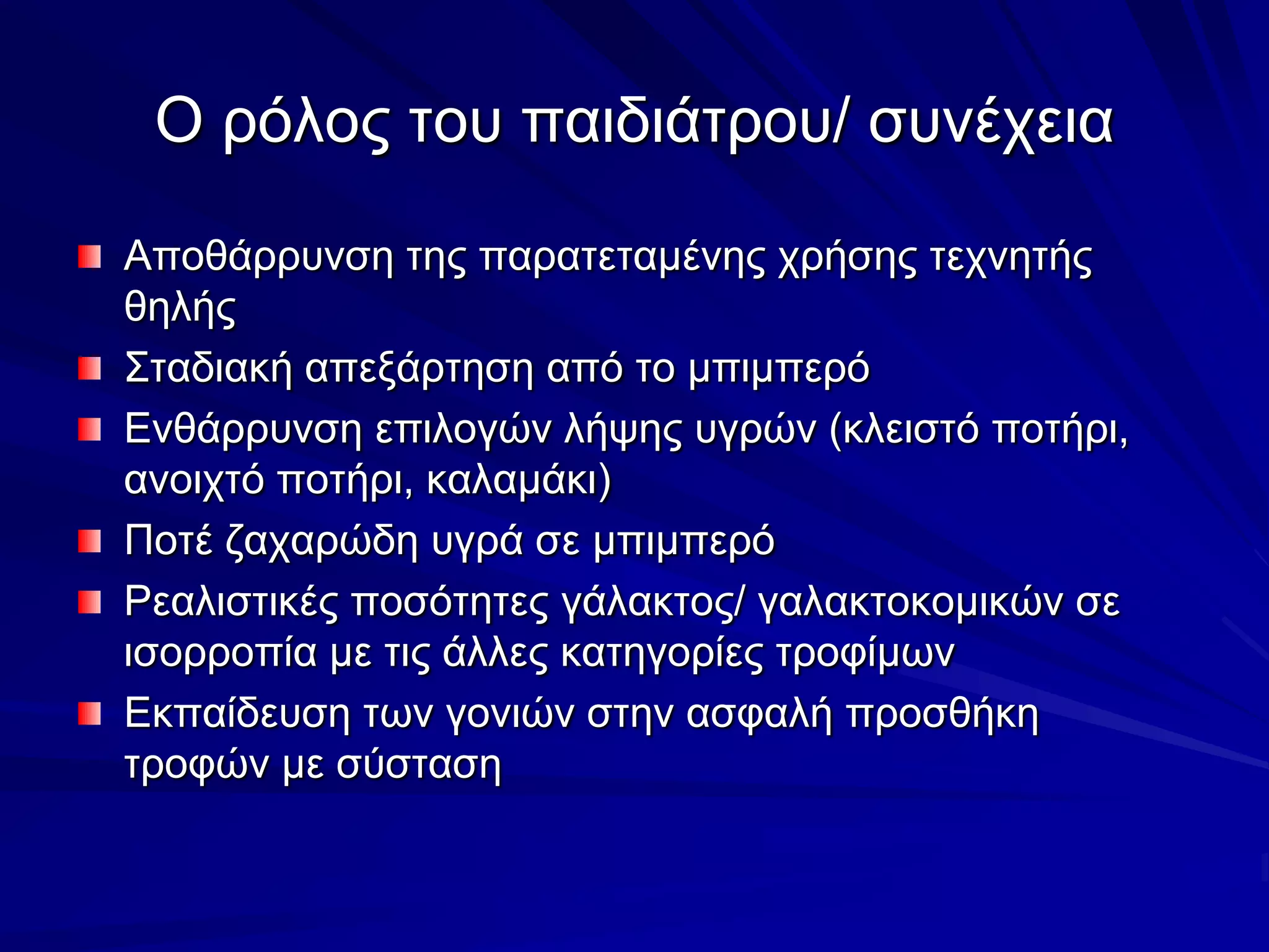 Ο ρόλος του παιδιάτρου/ συνέχειαΑποθάρρυνση της παρατεταμένης χρήσης τεχνητής θηλήςΣταδιακή απεξάρτηση από το μπιμπερόΕνθάρρυνση επιλογών λήψης υγρών (κλειστό ποτήρι, ανοιχτό ποτήρι, καλαμάκι)Ποτέ ζαχαρώδη υγρά σε μπιμπερόΡεαλιστικές ποσότητες γάλακτος/ γαλακτοκομικών σε ισορροπία με τις άλλες κατηγορίες τροφίμωνΕκπαίδευση των γονιών στην ασφαλή προσθήκη τροφών με σύσταση