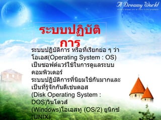ระบบปฏิบัติการ หรือที่เรียกย่อ ๆ ว่า โอเอส ( Operating System : OS)  เป็นซอฟต์แวร์ใช้ในการดูแลระบบคอมพิวเตอร์  ระบบปฏิบัติการที่นิยมใช้กันมากและเป็นที่รู้จักกันดีเช่นดอส  ( Disk Operating System : DOS) วินโดวส์  ( Windows) โอเอสทู  ( OS/2)  ยูนิกซ์  ( UNIX)  ระบบปฏิบัติการ 