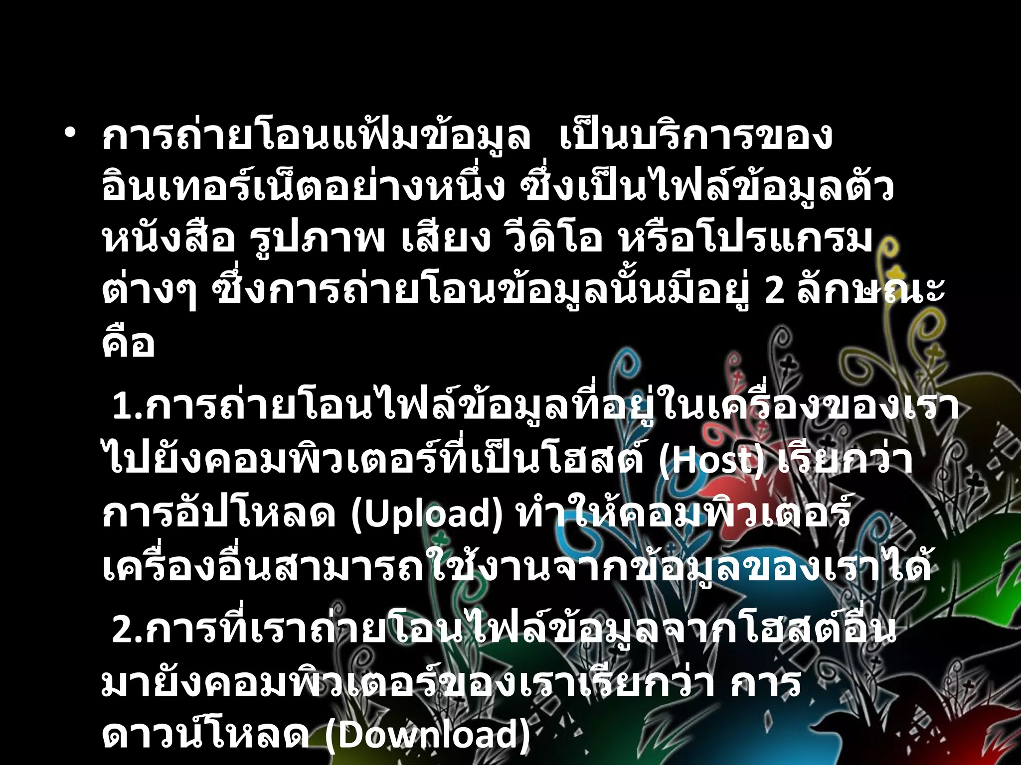 บริการด้านข้อมูล   การถ่ายโอนแฟ้มข้อมูล  เป็นบริการของอินเทอร์เน็ตอย่างหนึ่ง ซึ่งเป็นไฟล์ข้อมูลตัวหนังสือ รูปภาพ เสียง วีดิโอ หรือโปรแกรมต่างๆ ซึ่งการถ่ายโอนข้อมูลนั้นมีอยู่  2  ลักษณะคือ   1. การถ่ายโอนไฟล์ข้อมูลที่อยู่ในเครื่องของเราไปยังคอมพิวเตอร์ที่เป็นโฮสต์   (Host)  เรียกว่า  การอัปโหลด  ( Upload)  ทำให้คอมพิวเตอร์เครื่องอื่นสามารถใช้งานจากข้อมูลของเราได้   2. การที่เราถ่ายโอนไฟล์ข้อมูลจากโฮสต์อื่นมายังคอมพิวเตอร์ของเราเรียกว่า การดาวน์โหลด  ( Download)  การค้นหาข้อมูล มีระบบหรือโปรแกรมเพื่อช่วยในการค้นหาแฟ้มได้อย่างสะดวกรวดเร็ว   ข้อมูลมัลติมีเดีย 