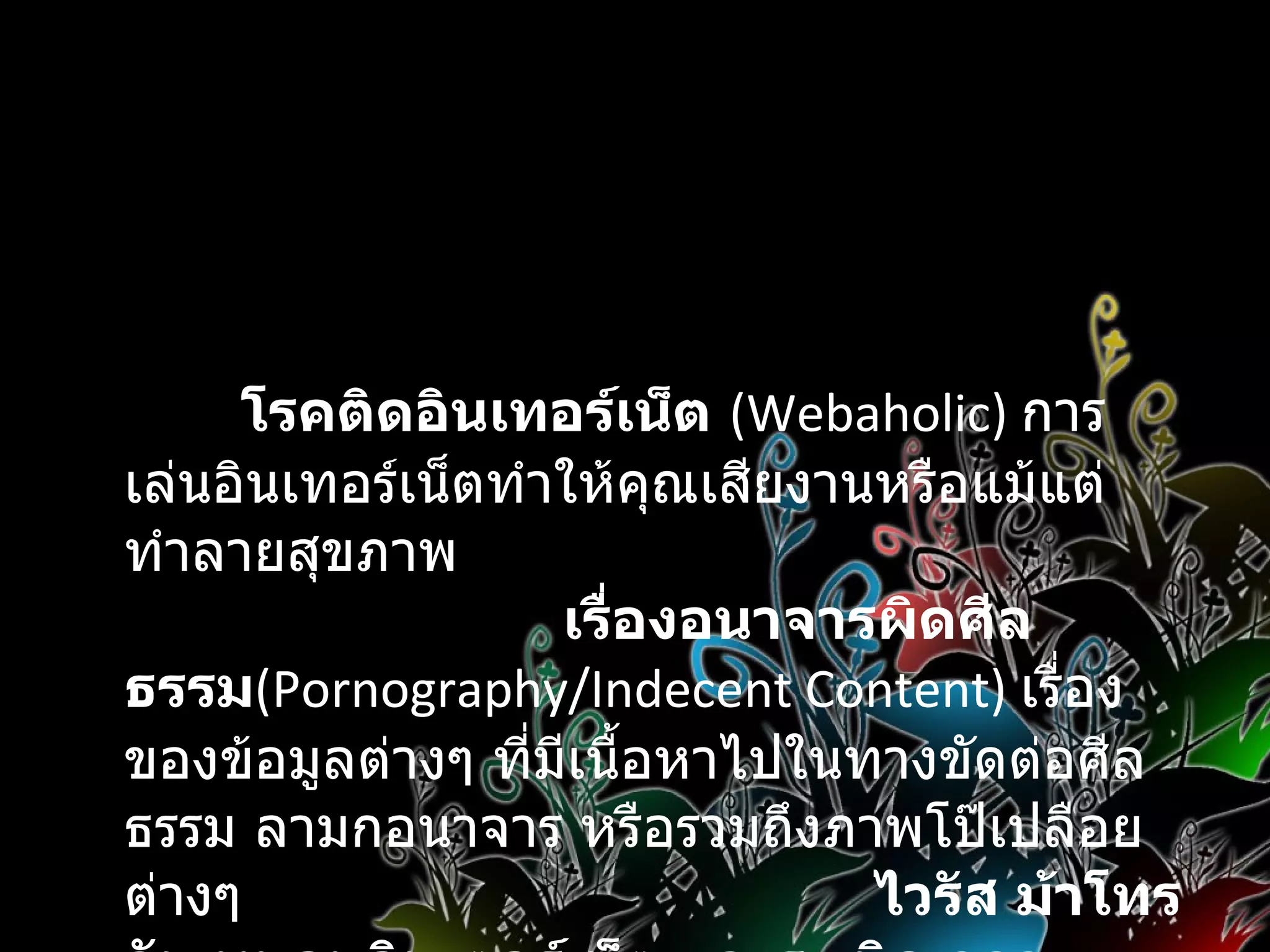 โทษของอินเทอร์เน็ต   โรคติดอินเทอร์เน็ต   (Webaholic)   การเล่นอินเทอร์เน็ตทำให้คุณเสียงานหรือแม้แต่ทำลายสุขภาพ  เรื่องอนาจารผิดศีลธรรม (Pornography/Indecent Content)  เรื่องของข้อมูลต่างๆ ที่มีเนื้อหาไปในทางขัดต่อศีลธรรม ลามกอนาจาร หรือรวมถึงภาพโป๊เปลือยต่างๆ  ไวรัส ม้าโทรจัน หนอนอินเตอร์เน็ต และระเบิดเวลา 