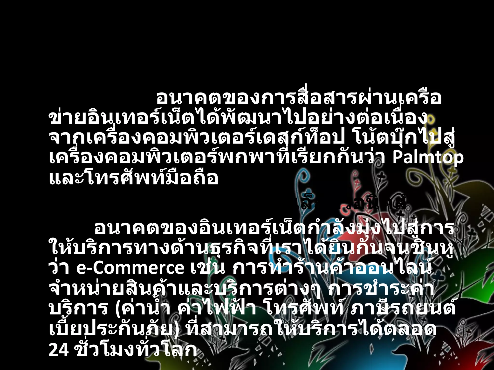 อนาคตของอินเทอร์เน็ต      อนาคตของการสื่อสารผ่านเครือข่ายอินเทอร์เน็ตได้พัฒนาไปอย่างต่อเนื่อง จากเครื่องคอมพิวเตอร์เดสก์ท็อป โน้ตบุ๊กไปสู่เครื่องคอมพิวเตอร์พกพาที่เรียกกันว่า  Palmtop  และโทรศัพท์มือถือ   โลกของอิเล็กทรอนิคส์              อนาคตของอินเทอร์เน็ตกำลังมุ่งไปสู่การให้บริการทางด้านธุรกิจที่เราได้ยินกันจนชินหูว่า  e-Commerce  เช่น การทำร้านค้าออนไลน์จำหน่ายสินค้าและบริการต่างๆ การชำระค่าบริการ  ( ค่าน้ำ ค่าไฟฟ้า โทรศัพท์ ภาษีรถยนต์ เบี้ยประกันภัย )  ที่สามารถให้บริการได้ตลอด  24  ชั่วโมงทั่วโลก 