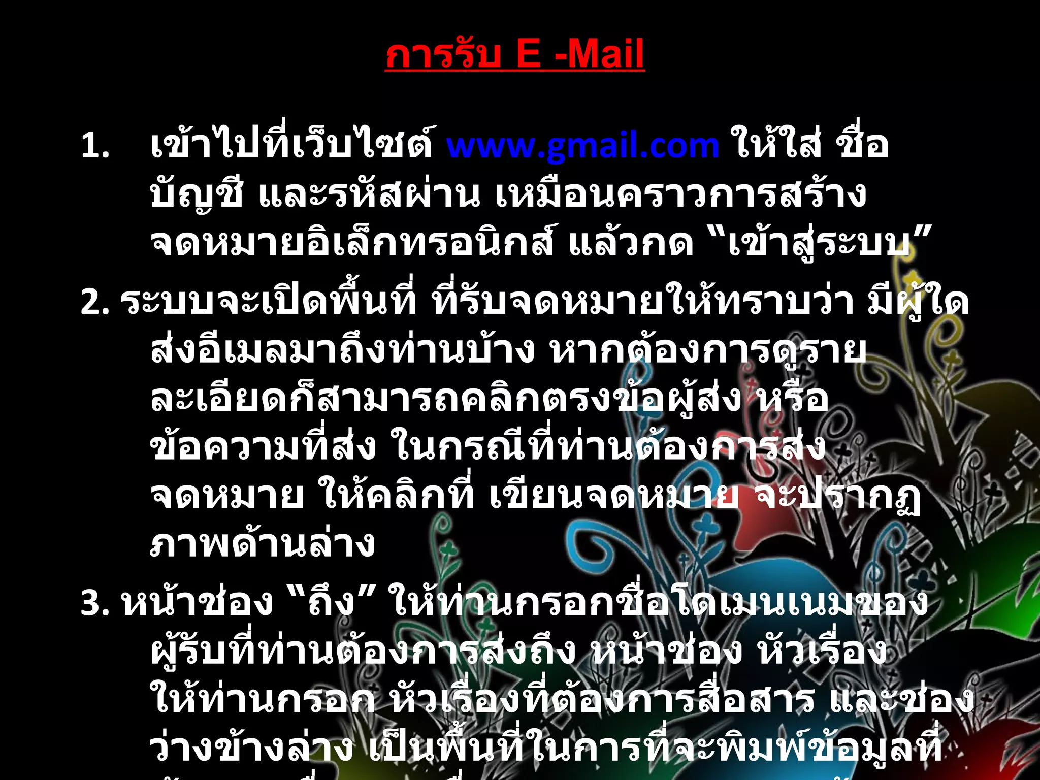 การรับ   E -Mail เข้าไปที่เว็บไซต์  www.gmail.com   ให้ใส่ ชื่อบัญชี และรหัสผ่าน เหมือนคราวการสร้างจดหมายอิเล็กทรอนิกส์ แล้วกด  “ เข้าสู่ระบบ ”   2 .  ระบบจะเปิดพื้นที่ ที่รับจดหมายให้ทราบว่า มีผู้ใดส่งอีเมลมาถึงท่านบ้าง หากต้องการดูรายละเอียดก็สามารถคลิกตรงข้อผู้ส่ง หรือข้อความที่ส่ง ในกรณีที่ท่านต้องการส่งจดหมาย ให้คลิกที่ เขียนจดหมาย จะปรากฏภาพด้านล่าง 3 .  หน้าช่อง  “ ถึง ”  ให้ท่านกรอกชื่อโดเมนเนมของผู้รับที่ท่านต้องการส่งถึง หน้าช่อง หัวเรื่องให้ท่านกรอก หัวเรื่องที่ต้องการสื่อสาร และช่องว่างข้างล่าง เป็นพื้นที่ในการที่จะพิมพ์ข้อมูลที่ต้องการสื่อสาร เมื่อตรวจทานความถูกต้องเรียบร้อยแล้วก็สามารถกด  “ ส่ง ”  ด้านล่าง ข้อมูลก็จะถูกส่งไปเก็บไว้ในอีเมลของผู้รับ 