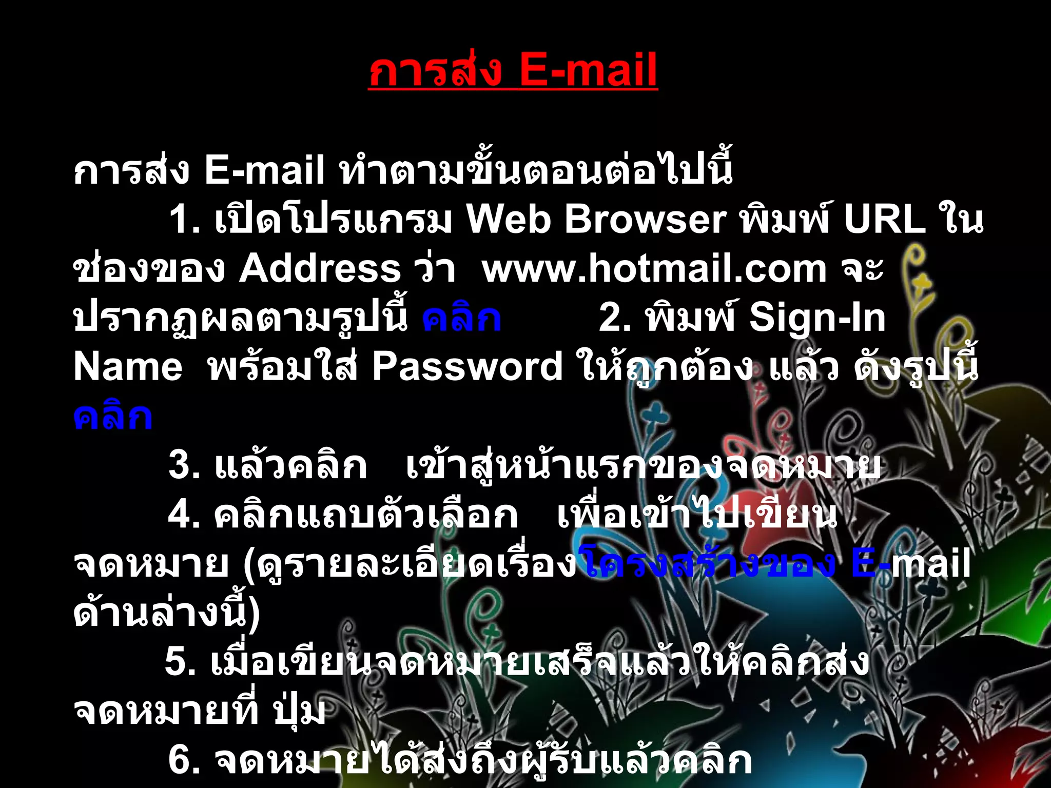 การส่ง  E-mail การส่ง  E - mail  ทำตามขั้นตอนต่อไปนี้          1 .  เปิดโปรแกรม  Web Browser  พิมพ์  URL  ในช่องของ  Address  ว่า    www . hotmail . com  จะปรากฏผลตามรูปนี้  คลิก         2 .  พิมพ์  Sign-In Name    พร้อมใส่  Password  ให้ถูกต้อง แล้ว ดังรูปนี้  คลิก          3 .  แล้วคลิก     เข้าสู่หน้าแรกของจดหมาย          4 .  คลิกแถบตัวเลือก     เพื่อเข้าไปเขียนจดหมาย  ( ดูรายละเอียดเรื่อง โครงสร้างของ  E - mail   ด้านล่างนี้ )         5 .  เมื่อเขียนจดหมายเสร็จแล้วให้คลิกส่งจดหมายที่ ปุ่ม             6 .  จดหมายได้ส่งถึงผู้รับแล้วคลิก 