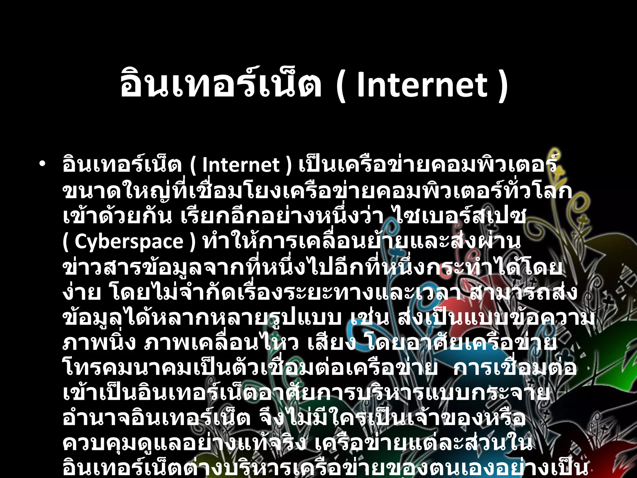 อินเทอร์เน็ต  ( Internet )   อินเทอร์เน็ต  ( Internet )  เป็นเครือข่ายคอมพิวเตอร์ขนาดใหญ่ที่เชื่อมโยงเครือข่ายคอมพิวเตอร์ทั่วโลกเข้าด้วยกัน เรียกอีกอย่างหนึ่งว่า ไซเบอร์สเปซ  ( Cyberspace )   ทำให้การเคลื่อนย้ายและส่งผ่านข่าวสารข้อมูลจากที่หนึ่งไปอีกที่หนึ่งกระทำได้โดยง่าย โดยไม่จำกัดเรื่องระยะทางและเวลา สามารถส่งข้อมูลได้หลากหลายรูปแบบ เช่น ส่งเป็นแบบข้อความ ภาพนิ่ง ภาพเคลื่อนไหว เสียง โดยอาศัยเครือข่ายโทรคมนาคมเป็นตัวเชื่อมต่อเครือข่าย  การเชื่อมต่อเข้าเป็นอินเทอร์เน็ตอาศัยการบริหารแบบกระจายอำนาจอินเทอร์เน็ต จึงไม่มีใครเป็นเจ้าของหรือควบคุมดูแลอย่างแท้จริง เครือข่ายแต่ละส่วนในอินเทอร์เน็ตต่างบริหารเครือข่ายของตนเองอย่างเป็นอิสระโดยรับผิดชอบค่าใช้จ่ายติดตั้งระบบและการเช่าวงจรสื่อสารเพื่อต่อเชื่อมเข้าด้วยกัน แต่ในทางปฏิบัติแล้วอินเทอร์เน็ตมีองค์กรระหว่างประเทศที่จัดตั้งขึ้นเพื่อประสานความร่วมมือระหว่างสมาชิกองค์การนี้ได้แก่ สมาคมอินเทอร์เน็ต  ISOC ( Internet Society ) 