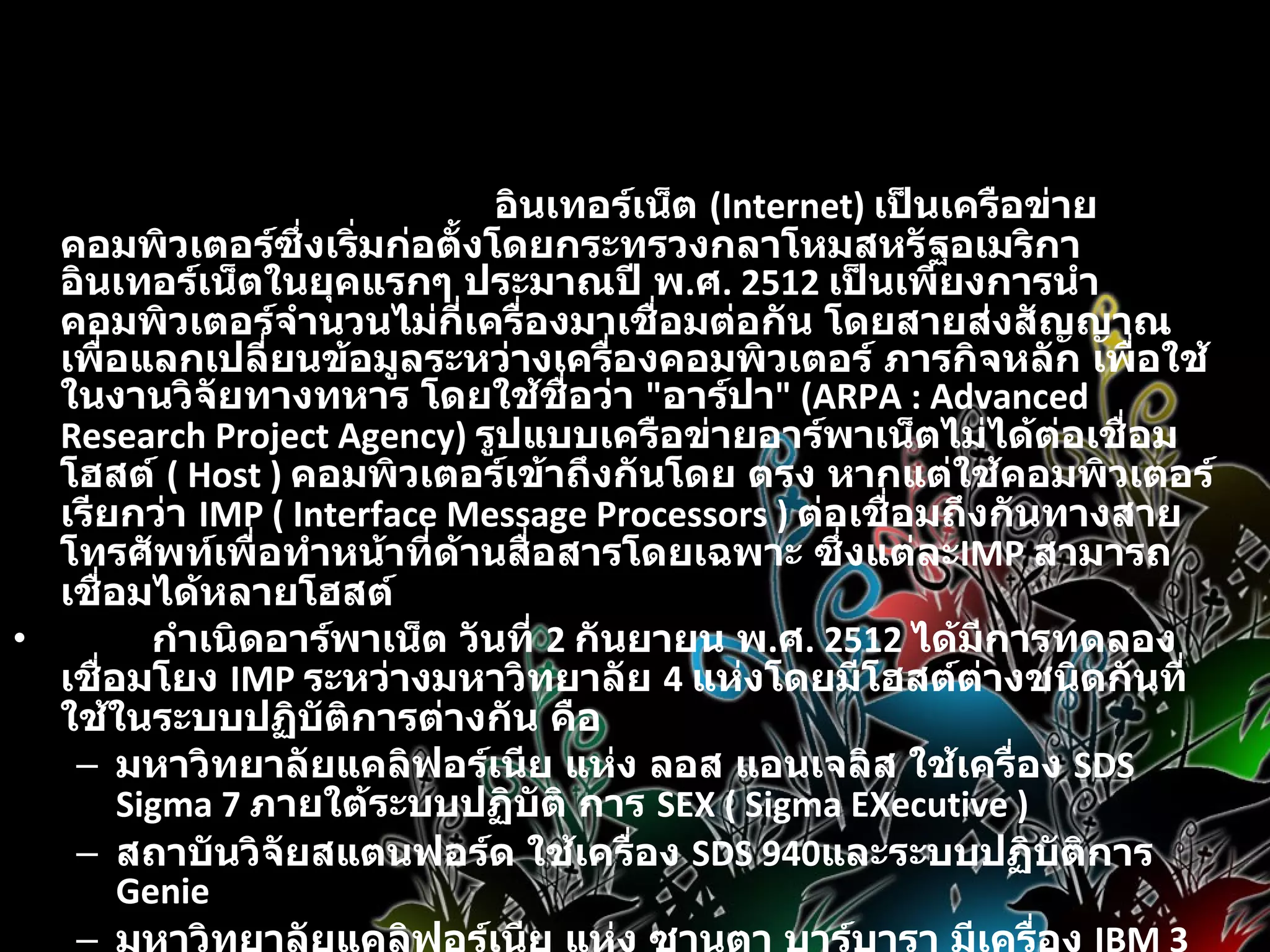 ประวัติความเป็นมา                        อินเทอร์เน็ต  (Internet)  เป็นเครือข่ายคอมพิวเตอร์ซึ่งเริ่มก่อตั้งโดยกระทรวงกลาโหมสหรัฐอเมริกา อินเทอร์เน็ตในยุคแรกๆ ประมาณปี พ . ศ . 2512  เป็นเพียงการนำคอมพิวเตอร์จำนวนไม่กี่เครื่องมาเชื่อมต่อกัน โดยสายส่งสัญญาณเพื่อแลกเปลี่ยนข้อมูลระหว่างเครื่องคอมพิวเตอร์ ภารกิจหลัก เพื่อใช้ในงานวิจัยทางทหาร โดยใช้ชื่อว่า  &quot; อาร์ปา &quot; (ARPA : Advanced Research Project Agency)  รูปแบบเครือข่ายอาร์พาเน็ตไม่ได้ต่อเชื่อมโฮสต์  ( Host )  คอมพิวเตอร์เข้าถึงกันโดย ตรง หากแต่ใช้คอมพิวเตอร์ เรียกว่า   IMP ( Interface Message Processors )  ต่อเชื่อมถึงกันทางสาย โทรศัพท์เพื่อทำหน้าที่ด้านสื่อสารโดยเฉพาะ ซึ่งแต่ละ IMP  สามารถเชื่อมได้หลายโฮสต์           กำเนิดอาร์พาเน็ต วันที่  2  กันยายน พ . ศ . 2512  ได้มีการทดลองเชื่อมโยง  IMP  ระหว่างมหาวิทยาลัย  4  แห่งโดยมีโฮสต์ต่างชนิดกันที่ใช้ในระบบปฏิบัติการต่างกัน คือ  มหาวิทยาลัยแคลิฟอร์เนีย แห่ง ลอส แอนเจลิส ใช้เครื่อง  SDS Sigma 7  ภายใต้ระบบปฏิบัติ การ  SEX ( Sigma EXecutive )  สถาบันวิจัยสแตนฟอร์ด ใช้เครื่อง  SDS 940 และระบบปฏิบัติการ  Genie  มหาวิทยาลัยแคลิฟอร์เนีย แห่ง ซานตา บาร์บารา มีเครื่อง  IBM 360/75 ทำงานภายใต้ระบบปฏิบัติการ  OS/MVT  มหาวิทยาลัยยูทาห์ ที่ซอลต์เลคซิตี้ ใช้เครื่อง  DEC PDP-10 ภายใต้ระบบปฏิบัติการ  Tenex  