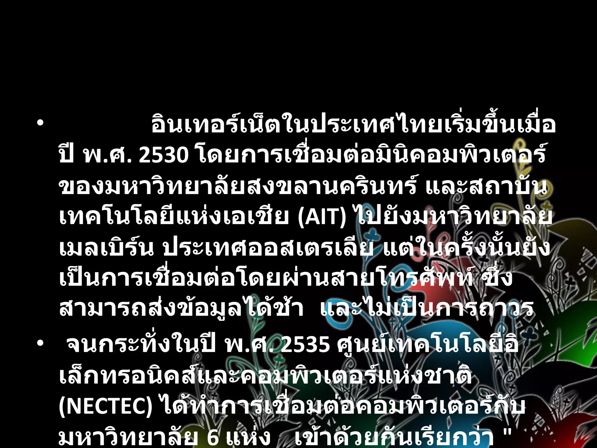 อินเทอร์เน็ตในประเทศไทย                 อินเทอร์เน็ตในประเทศไทยเริ่มขึ้นเมื่อปี พ . ศ . 2530  โดยการเชื่อมต่อมินิคอมพิวเตอร์ของมหาวิทยาลัยสงขลานครินทร์ และสถาบันเทคโนโลยีแห่งเอเชีย  (AIT)  ไปยังมหาวิทยาลัยเมลเบิร์น ประเทศออสเตรเลีย แต่ในครั้งนั้นยังเป็นการเชื่อมต่อโดยผ่านสายโทรศัพท์ ซึ่งสามารถส่งข้อมูลได้ช้า  และไม่เป็นการถาวร  จนกระทั่งในปี พ . ศ . 2535  ศูนย์เทคโนโลยีอิเล็กทรอนิคส์และคอมพิวเตอร์แห่งชาติ  (NECTEC)  ได้ทำการเชื่อมต่อคอมพิวเตอร์กับมหาวิทยาลัย  6  แห่ง  เข้าด้วยกันเรียกว่า  &quot; เครือข่ายไทยสาร &quot;  โดยสื่อสารความเร็ว  9600  บิตต่อวินาที   