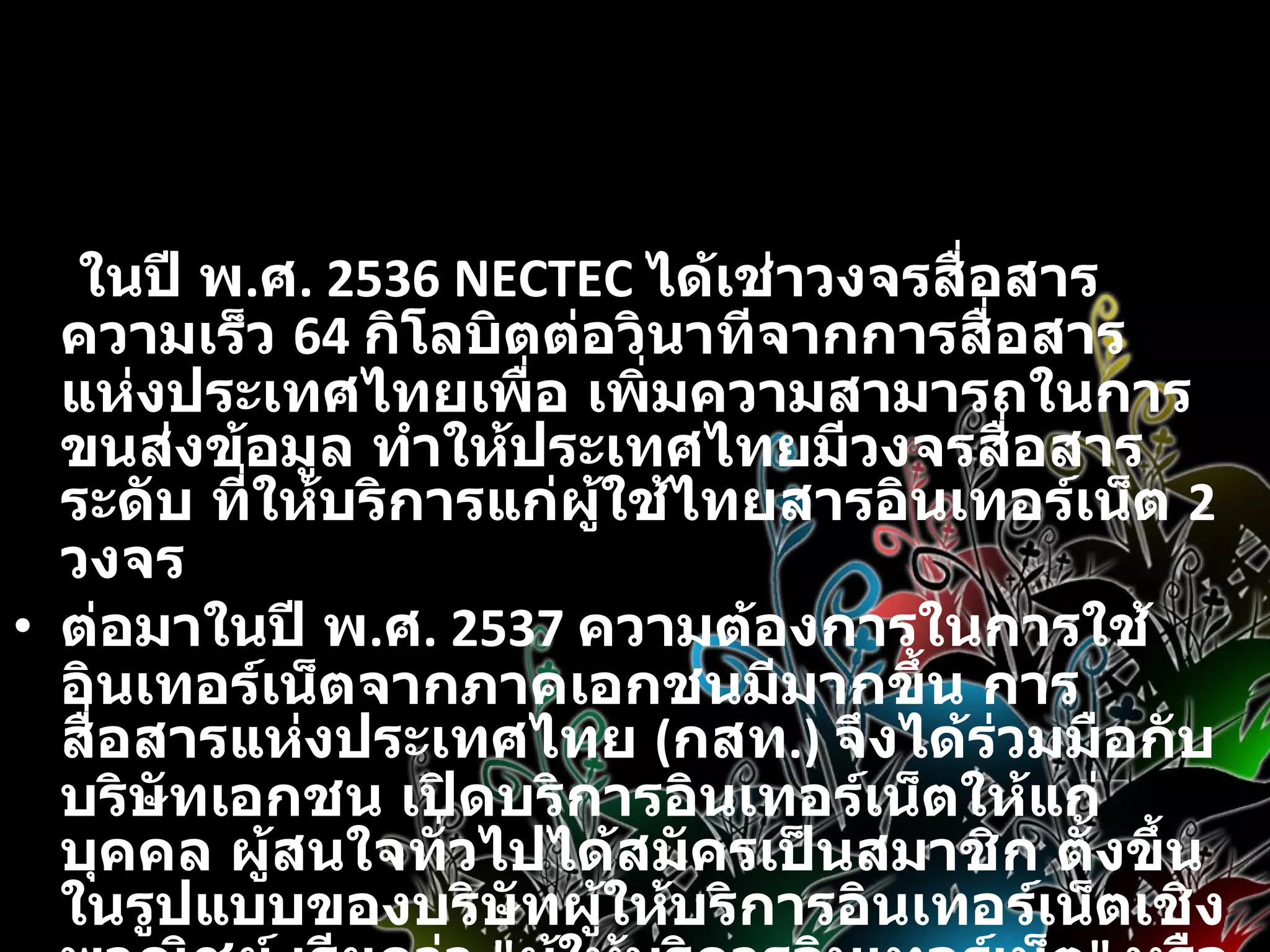 ในปี พ . ศ . 2536 NECTEC  ได้เช่าวงจรสื่อสารความเร็ว  64  กิโลบิตต่อวินาทีจากการสื่อสารแห่งประเทศไทยเพื่อ เพิ่มความสามารถในการขนส่งข้อมูล ทำให้ประเทศไทยมีวงจรสื่อสารระดับ ที่ให้บริการแก่ผู้ใช้ไทยสารอินเทอร์เน็ต  2  วงจร ต่อมาในปี พ . ศ . 2537  ความต้องการในการใช้อินเทอร์เน็ตจากภาคเอกชนมีมากขึ้น การสื่อสารแห่งประเทศไทย  ( กสท .)  จึงได้ร่วมมือกับบริษัทเอกชน เปิดบริการอินเทอร์เน็ตให้แก่บุคคล ผู้สนใจทั่วไปได้สมัครเป็นสมาชิก ตั้งขึ้นในรูปแบบของบริษัทผู้ให้บริการอินเทอร์เน็ตเชิงพาณิชย์ เรียกว่า  &quot; ผู้ให้บริการอินเทอร์เน็ต &quot;  หรือ  ISP (Internet Service Provider) 