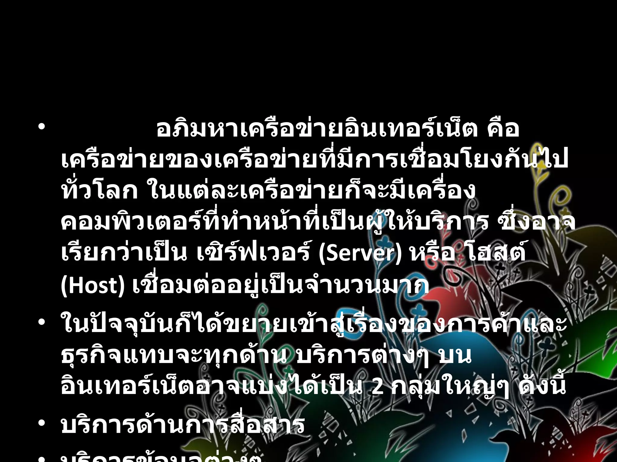 บริการบนอินเทอร์เน็ต                 อภิมหาเครือข่ายอินเทอร์เน็ต คือ เครือข่ายของเครือข่ายที่มีการเชื่อมโยงกันไปทั่วโลก ในแต่ละเครือข่ายก็จะมีเครื่องคอมพิวเตอร์ที่ทำหน้าที่เป็นผู้ให้บริการ ซึ่งอาจเรียกว่าเป็น เซิร์ฟเวอร์  (Server)  หรือ โฮสต์  (Host)  เชื่อมต่ออยู่เป็นจำนวนมาก ในปัจจุบันก็ได้ขยายเข้าสู่เรื่องของการค้าและธุรกิจแทบจะทุกด้าน บริการต่างๆ บนอินเทอร์เน็ตอาจแบ่งได้เป็น  2  กลุ่มใหญ่ๆ ดังนี้  บริการด้านการสื่อสาร  บริการข้อมูลต่างๆ 