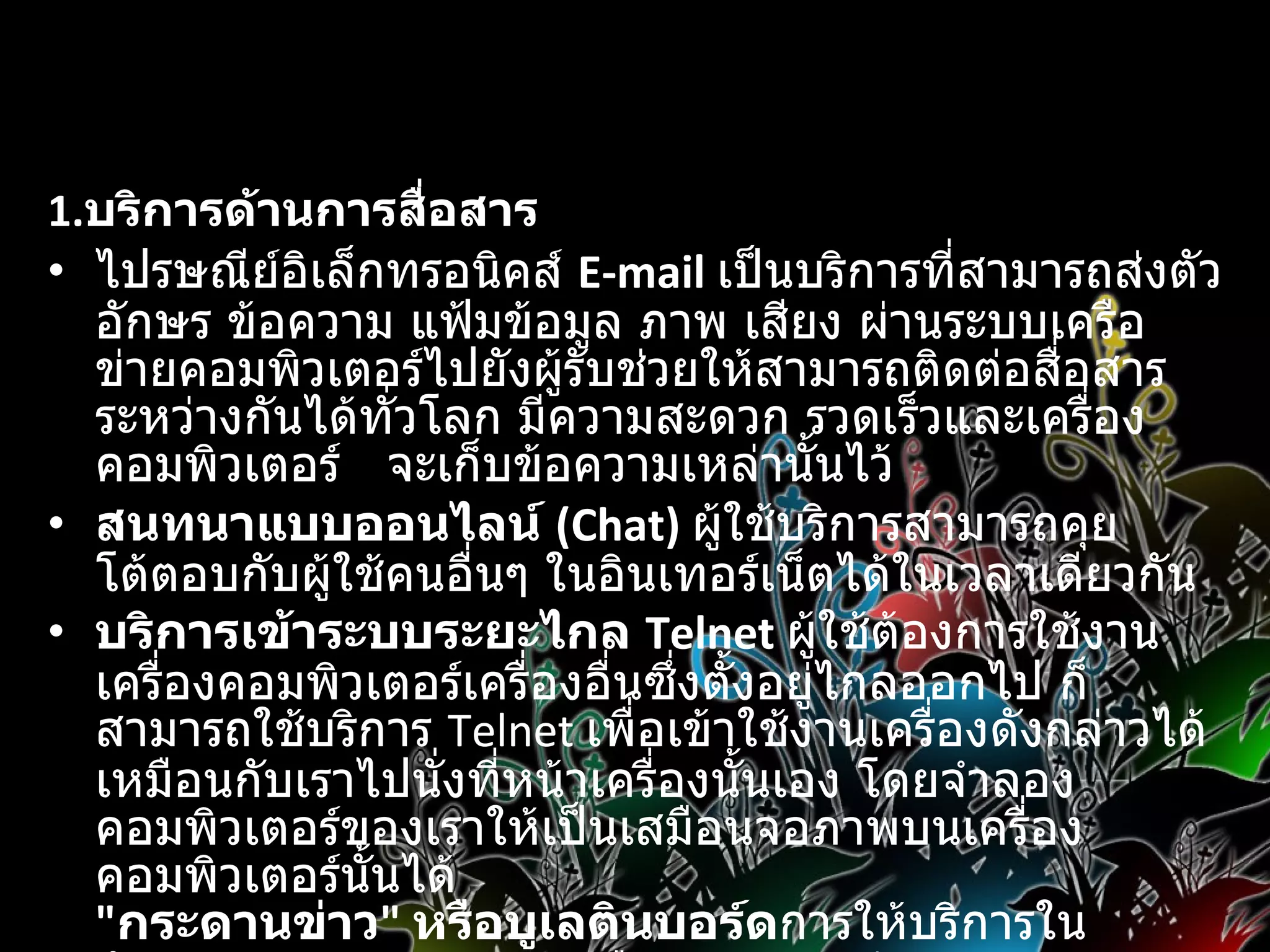 1. บริการด้านการสื่อสาร   ไปรษณีย์อิเล็กทรอนิคส์  E-mail   เป็นบริการที่สามารถส่งตัวอักษร ข้อความ แฟ้มข้อมูล ภาพ เสียง ผ่านระบบเครือข่ายคอมพิวเตอร์ไปยังผู้รับช่วยให้สามารถติดต่อสื่อสารระหว่างกันได้ทั่วโลก มีความสะดวก รวดเร็วและเครื่องคอมพิวเตอร์  จะเก็บข้อความเหล่านั้นไว้  สนทนาแบบออนไลน์  (Chat)   ผู้ใช้บริการสามารถคุยโต้ตอบกับผู้ใช้คนอื่นๆ ในอินเทอร์เน็ตได้ในเวลาเดียวกัน  บริการเข้าระบบระยะไกล  Telnet  ผู้ใช้ต้องการใช้งานเครื่องคอมพิวเตอร์เครื่องอื่นซึ่งตั้งอยู่ไกลออกไป ก็สามารถใช้บริการ  Telnet  เพื่อเข้าใช้งานเครื่องดังกล่าวได้เหมือนกับเราไปนั่งที่หน้าเครื่องนั้นเอง โดยจำลองคอมพิวเตอร์ของเราให้เป็นเสมือนจอภาพบนเครื่องคอมพิวเตอร์นั้นได้  &quot; กระดานข่าว &quot;  หรือบูเลตินบอร์ด การให้บริการในลักษณะของกระดานข่าวหรือบูเลตินบอร์ด              