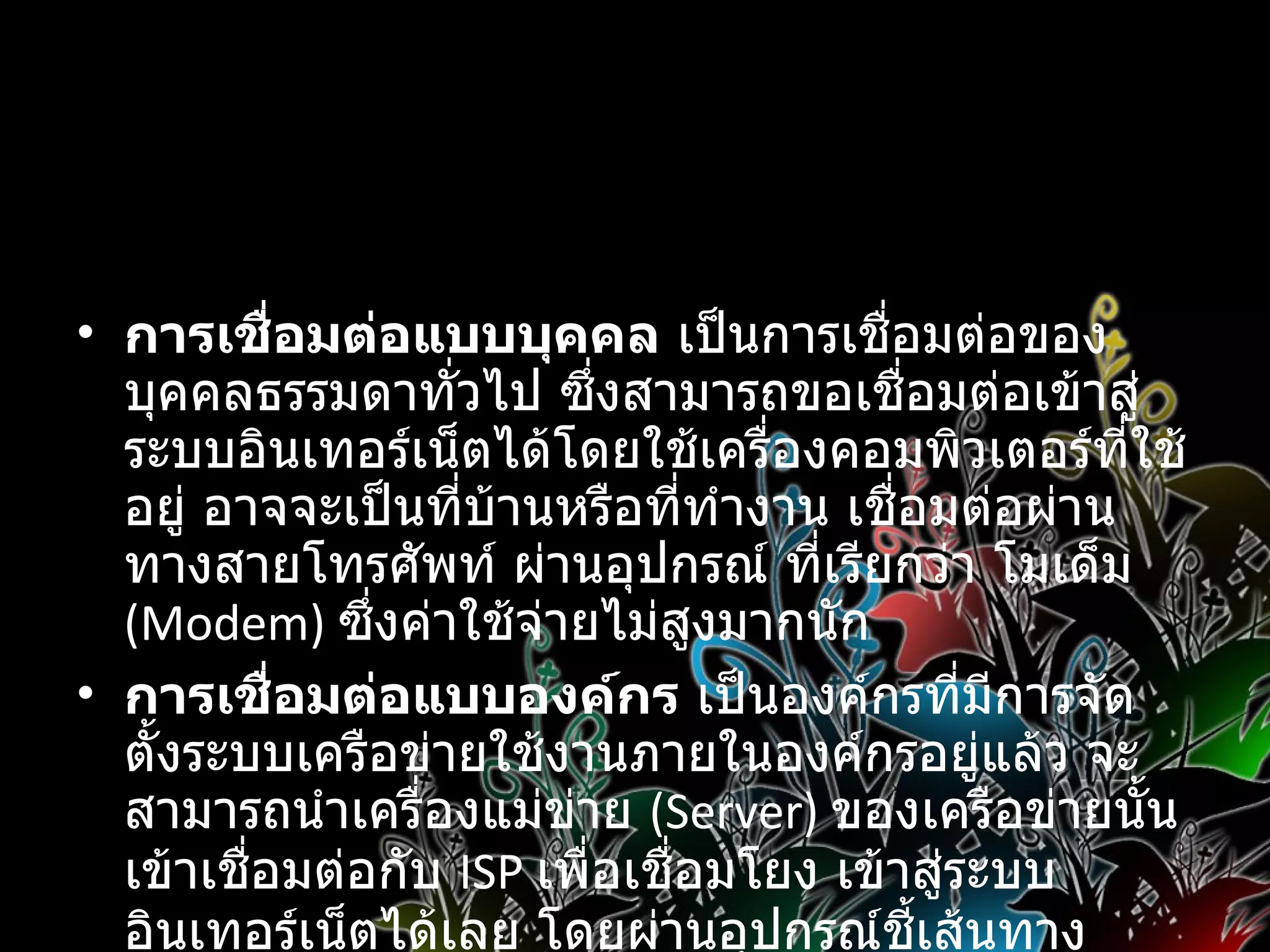 การเชื่อมต่อเครื่องคอมพิวเตอร์เข้าสู่เครือข่ายอินเทอร์เน็ต   การเชื่อมต่อแบบบุคคล  เป็นการเชื่อมต่อของบุคคลธรรมดาทั่วไป ซึ่งสามารถขอเชื่อมต่อเข้าสู่ระบบอินเทอร์เน็ตได้โดยใช้เครื่องคอมพิวเตอร์ที่ใช้อยู่ อาจจะเป็นที่บ้านหรือที่ทำงาน เชื่อมต่อผ่านทางสายโทรศัพท์ ผ่านอุปกรณ์ ที่เรียกว่า โมเด็ม  (Modem)  ซึ่งค่าใช้จ่ายไม่สูงมากนัก การเชื่อมต่อแบบองค์กร  เป็นองค์กรที่มีการจัดตั้งระบบเครือข่ายใช้งานภายในองค์กรอยู่แล้ว จะสามารถนำเครื่องแม่ข่าย  (Server)  ของเครือข่ายนั้นเข้าเชื่อมต่อกับ  ISP  เพื่อเชื่อมโยง เข้าสู่ระบบ อินเทอร์เน็ตได้เลย โดยผ่านอุปกรณ์ชี้เส้นทาง  Router   และสายสัญญาณเช่า  ( ตลอด  24  ชั่วโมง )  