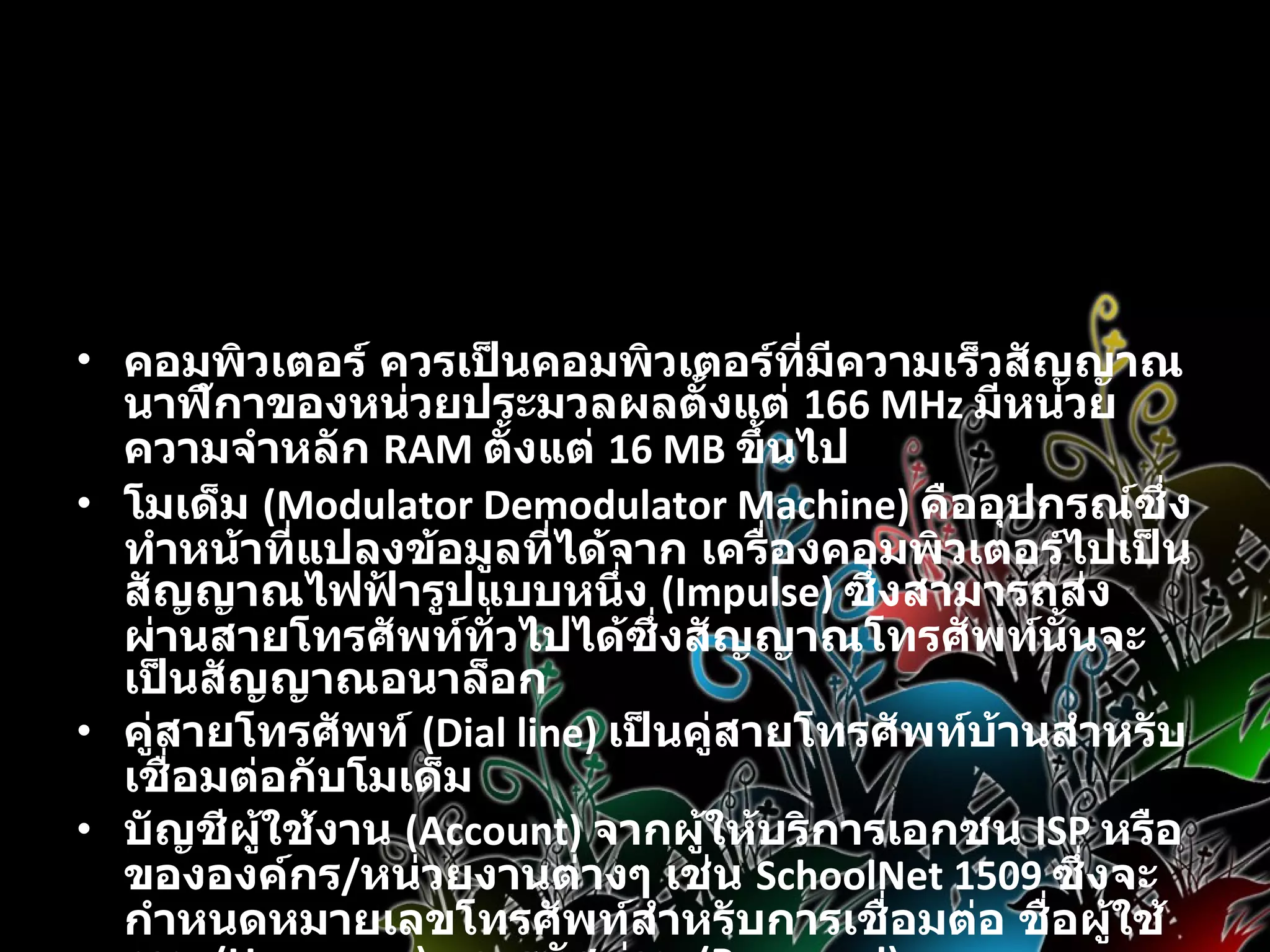 อุปกรณ์สำหรับการเชื่อมต่ออินเทอร์เน็ต   คอมพิวเตอร์ ควรเป็นคอมพิวเตอร์ที่มีความเร็วสัญญาณนาฬิกาของหน่วยประมวลผลตั้งแต่  166 MHz  มีหน่วยความจำหลัก  RAM  ตั้งแต่  16 MB  ขึ้นไป  โมเด็ม  (Modulator Demodulator Machine)  คืออุปกรณ์ซึ่งทำหน้าที่แปลงข้อมูลที่ได้จาก เครื่องคอมพิวเตอร์ไปเป็นสัญญาณไฟฟ้ารูปแบบหนึ่ง  (Impulse)  ซึ่งสามารถส่งผ่านสายโทรศัพท์ทั่วไปได้ซึ่งสัญญาณโทรศัพท์นั้นจะเป็นสัญญาณอนาล็อก  คู่สายโทรศัพท์  (Dial line)  เป็นคู่สายโทรศัพท์บ้านสำหรับเชื่อมต่อกับโมเด็ม  บัญชีผู้ใช้งาน  (Account)  จากผู้ให้บริการเอกชน  ISP  หรือขององค์กร / หน่วยงานต่างๆ เช่น  SchoolNet 1509  ซึ่งจะกำหนดหมายเลขโทรศัพท์สำหรับการเชื่อมต่อ ชื่อผู้ใช้งาน  (Username)  และรหัสผ่าน  (Password)  