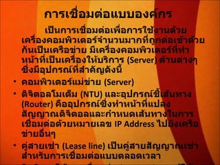 การเชื่อมต่อแบบองค์กร   เป็นการเชื่อมต่อเพื่อการใช้งานด้วยเครื่องคอมพิวเตอร์จำนวนมากที่ถูกต่อเข้าด้วยกันเป็นเครือข่าย มีเครื่องคอมพิวเตอร์ที่ทำหน้าที่เป็นเครื่องให้บริการ  (Server)  ด้านต่างๆ ซึ่งมีอุปกรณ์ที่สำคัญดังนี้  คอมพิวเตอร์แม่ข่าย  (Server) ดิจิตอลโมเด็ม  (NTU)  และอุปกรณ์ชี้เส้นทาง  (Router)  คืออุปกรณ์ซึ่งทำหน้าที่แปลงสัญญาณดิจิตอลและกำหนดเส้นทางในการเชื่อมต่อด้วยหมายเลข  IP Address  ไปยังเครือข่ายอื่นๆ  คู่สายเช่า  (Lease line)  เป็นคู่สายสัญญาณเช่าสำหรับการเชื่อมต่อแบบตลอดเวลา  สิทธิการใช้งานเชื่อมต่อ  (Air time)  จากผู้ให้บริการเอกชน  ISP  หรือขององค์กร / หน่วยงานต่างๆ  