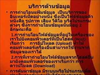 บริการด้านข้อมูล   การถ่ายโอนแฟ้มข้อมูล  เป็นบริการของอินเทอร์เน็ตอย่างหนึ่ง ซึ่งเป็นไฟล์ข้อมูลตัวหนังสือ รูปภาพ เสียง วีดิโอ หรือโปรแกรมต่างๆ ซึ่งการถ่ายโอนข้อมูลนั้นมีอยู่  2  ลักษณะคือ   1. การถ่ายโอนไฟล์ข้อมูลที่อยู่ในเครื่องของเราไปยังคอมพิวเตอร์ที่เป็นโฮสต์   (Host)  เรียกว่า  การอัปโหลด  ( Upload)  ทำให้คอมพิวเตอร์เครื่องอื่นสามารถใช้งานจากข้อมูลของเราได้   2. การที่เราถ่ายโอนไฟล์ข้อมูลจากโฮสต์อื่นมายังคอมพิวเตอร์ของเราเรียกว่า การดาวน์โหลด  ( Download)  การค้นหาข้อมูล มีระบบหรือโปรแกรมเพื่อช่วยในการค้นหาแฟ้มได้อย่างสะดวกรวดเร็ว   ข้อมูลมัลติมีเดีย 