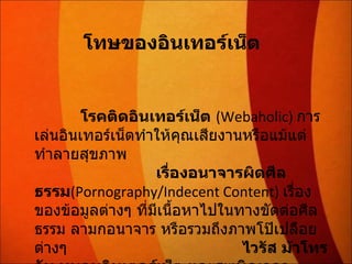 โทษของอินเทอร์เน็ต   โรคติดอินเทอร์เน็ต   (Webaholic)   การเล่นอินเทอร์เน็ตทำให้คุณเสียงานหรือแม้แต่ทำลายสุขภาพ  เรื่องอนาจารผิดศีลธรรม (Pornography/Indecent Content)  เรื่องของข้อมูลต่างๆ ที่มีเนื้อหาไปในทางขัดต่อศีลธรรม ลามกอนาจาร หรือรวมถึงภาพโป๊เปลือยต่างๆ  ไวรัส ม้าโทรจัน หนอนอินเตอร์เน็ต และระเบิดเวลา 