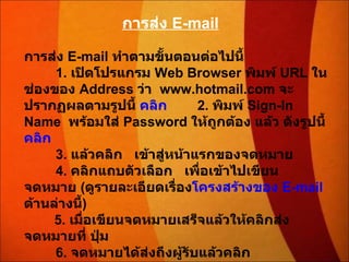การส่ง  E-mail การส่ง  E - mail  ทำตามขั้นตอนต่อไปนี้          1 .  เปิดโปรแกรม  Web Browser  พิมพ์  URL  ในช่องของ  Address  ว่า    www . hotmail . com  จะปรากฏผลตามรูปนี้  คลิก         2 .  พิมพ์  Sign-In Name    พร้อมใส่  Password  ให้ถูกต้อง แล้ว ดังรูปนี้  คลิก          3 .  แล้วคลิก     เข้าสู่หน้าแรกของจดหมาย          4 .  คลิกแถบตัวเลือก     เพื่อเข้าไปเขียนจดหมาย  ( ดูรายละเอียดเรื่อง โครงสร้างของ  E - mail   ด้านล่างนี้ )         5 .  เมื่อเขียนจดหมายเสร็จแล้วให้คลิกส่งจดหมายที่ ปุ่ม             6 .  จดหมายได้ส่งถึงผู้รับแล้วคลิก 