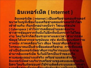 อินเทอร์เน็ต  ( Internet )  อินเทอร์เน็ต  ( Internet )  เป็นเครือข่ายคอมพิวเตอร์ขนาดใหญ่ที่เชื่อมโยงเครือข่ายคอมพิวเตอร์ทั่วโลกเข้าด้วยกัน เรียกอีกอย่างหนึ่งว่า ไซเบอร์สเปซ  ( Cyberspace )   ทำให้การเคลื่อนย้ายและส่งผ่านข่าวสารข้อมูลจากที่หนึ่งไปอีกที่หนึ่งกระทำได้โดยง่าย โดยไม่จำกัดเรื่องระยะทางและเวลา สามารถส่งข้อมูลได้หลากหลายรูปแบบ เช่น ส่งเป็นแบบข้อความ ภาพนิ่ง ภาพเคลื่อนไหว เสียง โดยอาศัยเครือข่ายโทรคมนาคมเป็นตัวเชื่อมต่อเครือข่าย  การเชื่อมต่อเข้าเป็นอินเทอร์เน็ตอาศัยการบริหารแบบกระจายอำนาจอินเทอร์เน็ต จึงไม่มีใครเป็นเจ้าของหรือควบคุมดูแลอย่างแท้จริง เครือข่ายแต่ละส่วนในอินเทอร์เน็ตต่างบริหารเครือข่ายของตนเองอย่างเป็นอิสระโดยรับผิดชอบค่าใช้จ่ายติดตั้งระบบและการเช่าวงจรสื่อสารเพื่อต่อเชื่อมเข้าด้วยกัน แต่ในทางปฏิบัติแล้วอินเทอร์เน็ตมีองค์กรระหว่างประเทศที่จัดตั้งขึ้นเพื่อประสานความร่วมมือระหว่างสมาชิกองค์การนี้ได้แก่ สมาคมอินเทอร์เน็ต  ISOC ( Internet Society ) 