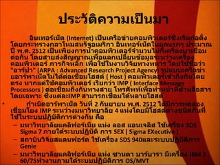 ประวัติความเป็นมา         อินเทอร์เน็ต  (Internet)  เป็นเครือข่ายคอมพิวเตอร์ซึ่งเริ่มก่อตั้งโดยกระทรวงกลาโหมสหรัฐอเมริกา อินเทอร์เน็ตในยุคแรกๆ ประมาณปี พ . ศ . 2512  เป็นเพียงการนำคอมพิวเตอร์จำนวนไม่กี่เครื่องมาเชื่อมต่อกัน โดยสายส่งสัญญาณเพื่อแลกเปลี่ยนข้อมูลระหว่างเครื่องคอมพิวเตอร์ ภารกิจหลัก เพื่อใช้ในงานวิจัยทางทหาร โดยใช้ชื่อว่า  " อาร์ปา " (ARPA : Advanced Research Project Agency)  รูปแบบเครือข่ายอาร์พาเน็ตไม่ได้ต่อเชื่อมโฮสต์  ( Host )  คอมพิวเตอร์เข้าถึงกันโดย ตรง หากแต่ใช้คอมพิวเตอร์ เรียกว่า   IMP ( Interface Message Processors )  ต่อเชื่อมถึงกันทางสาย โทรศัพท์เพื่อทำหน้าที่ด้านสื่อสารโดยเฉพาะ ซึ่งแต่ละ IMP  สามารถเชื่อมได้หลายโฮสต์           กำเนิดอาร์พาเน็ต วันที่  2  กันยายน พ . ศ . 2512  ได้มีการทดลองเชื่อมโยง  IMP  ระหว่างมหาวิทยาลัย  4  แห่งโดยมีโฮสต์ต่างชนิดกันที่ใช้ในระบบปฏิบัติการต่างกัน คือ  มหาวิทยาลัยแคลิฟอร์เนีย แห่ง ลอส แอนเจลิส ใช้เครื่อง  SDS Sigma 7  ภายใต้ระบบปฏิบัติ การ  SEX ( Sigma EXecutive )  สถาบันวิจัยสแตนฟอร์ด ใช้เครื่อง  SDS 940 และระบบปฏิบัติการ  Genie  มหาวิทยาลัยแคลิฟอร์เนีย แห่ง ซานตา บาร์บารา มีเครื่อง  IBM 360/75 ทำงานภายใต้ระบบปฏิบัติการ  OS/MVT  มหาวิทยาลัยยูทาห์ ที่ซอลต์เลคซิตี้ ใช้เครื่อง  DEC PDP-10 ภายใต้ระบบปฏิบัติการ  Tenex  