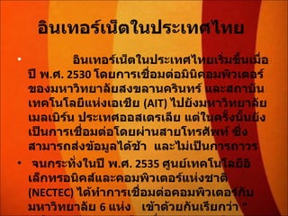 อินเทอร์เน็ตในประเทศไทย                 อินเทอร์เน็ตในประเทศไทยเริ่มขึ้นเมื่อปี พ . ศ . 2530  โดยการเชื่อมต่อมินิคอมพิวเตอร์ของมหาวิทยาลัยสงขลานครินทร์ และสถาบันเทคโนโลยีแห่งเอเชีย  (AIT)  ไปยังมหาวิทยาลัยเมลเบิร์น ประเทศออสเตรเลีย แต่ในครั้งนั้นยังเป็นการเชื่อมต่อโดยผ่านสายโทรศัพท์ ซึ่งสามารถส่งข้อมูลได้ช้า  และไม่เป็นการถาวร  จนกระทั่งในปี พ . ศ . 2535  ศูนย์เทคโนโลยีอิเล็กทรอนิคส์และคอมพิวเตอร์แห่งชาติ  (NECTEC)  ได้ทำการเชื่อมต่อคอมพิวเตอร์กับมหาวิทยาลัย  6  แห่ง  เข้าด้วยกันเรียกว่า  " เครือข่ายไทยสาร "  โดยสื่อสารความเร็ว  9600  บิตต่อวินาที  