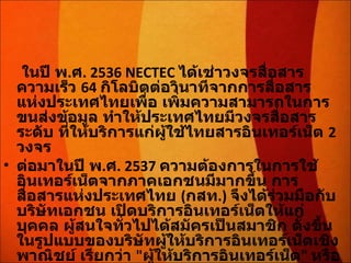 ในปี พ . ศ . 2536 NECTEC  ได้เช่าวงจรสื่อสารความเร็ว  64  กิโลบิตต่อวินาทีจากการสื่อสารแห่งประเทศไทยเพื่อ เพิ่มความสามารถในการขนส่งข้อมูล ทำให้ประเทศไทยมีวงจรสื่อสารระดับ ที่ให้บริการแก่ผู้ใช้ไทยสารอินเทอร์เน็ต  2  วงจร ต่อมาในปี พ . ศ . 2537  ความต้องการในการใช้อินเทอร์เน็ตจากภาคเอกชนมีมากขึ้น การสื่อสารแห่งประเทศไทย  ( กสท .)  จึงได้ร่วมมือกับบริษัทเอกชน เปิดบริการอินเทอร์เน็ตให้แก่บุคคล ผู้สนใจทั่วไปได้สมัครเป็นสมาชิก ตั้งขึ้นในรูปแบบของบริษัทผู้ให้บริการอินเทอร์เน็ตเชิงพาณิชย์ เรียกว่า  " ผู้ให้บริการอินเทอร์เน็ต "  หรือ  ISP (Internet Service Provider) 