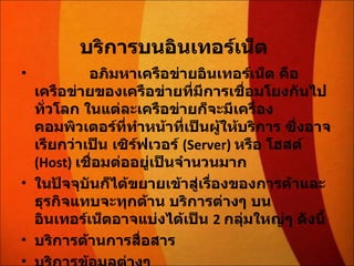 บริการบนอินเทอร์เน็ต                 อภิมหาเครือข่ายอินเทอร์เน็ต คือ เครือข่ายของเครือข่ายที่มีการเชื่อมโยงกันไปทั่วโลก ในแต่ละเครือข่ายก็จะมีเครื่องคอมพิวเตอร์ที่ทำหน้าที่เป็นผู้ให้บริการ ซึ่งอาจเรียกว่าเป็น เซิร์ฟเวอร์  (Server)  หรือ โฮสต์  (Host)  เชื่อมต่ออยู่เป็นจำนวนมาก ในปัจจุบันก็ได้ขยายเข้าสู่เรื่องของการค้าและธุรกิจแทบจะทุกด้าน บริการต่างๆ บนอินเทอร์เน็ตอาจแบ่งได้เป็น  2  กลุ่มใหญ่ๆ ดังนี้  บริการด้านการสื่อสาร  บริการข้อมูลต่างๆ 