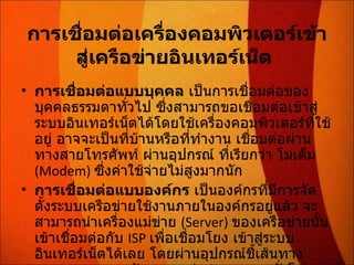 การเชื่อมต่อเครื่องคอมพิวเตอร์เข้าสู่เครือข่ายอินเทอร์เน็ต   การเชื่อมต่อแบบบุคคล  เป็นการเชื่อมต่อของบุคคลธรรมดาทั่วไป ซึ่งสามารถขอเชื่อมต่อเข้าสู่ระบบอินเทอร์เน็ตได้โดยใช้เครื่องคอมพิวเตอร์ที่ใช้อยู่ อาจจะเป็นที่บ้านหรือที่ทำงาน เชื่อมต่อผ่านทางสายโทรศัพท์ ผ่านอุปกรณ์ ที่เรียกว่า โมเด็ม  (Modem)  ซึ่งค่าใช้จ่ายไม่สูงมากนัก การเชื่อมต่อแบบองค์กร  เป็นองค์กรที่มีการจัดตั้งระบบเครือข่ายใช้งานภายในองค์กรอยู่แล้ว จะสามารถนำเครื่องแม่ข่าย  (Server)  ของเครือข่ายนั้นเข้าเชื่อมต่อกับ  ISP  เพื่อเชื่อมโยง เข้าสู่ระบบ อินเทอร์เน็ตได้เลย โดยผ่านอุปกรณ์ชี้เส้นทาง  Router   และสายสัญญาณเช่า  ( ตลอด  24  ชั่วโมง )  