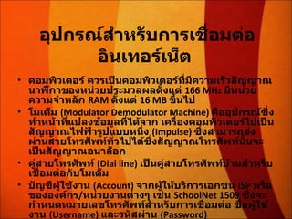 อุปกรณ์สำหรับการเชื่อมต่ออินเทอร์เน็ต   คอมพิวเตอร์ ควรเป็นคอมพิวเตอร์ที่มีความเร็วสัญญาณนาฬิกาของหน่วยประมวลผลตั้งแต่  166 MHz  มีหน่วยความจำหลัก  RAM  ตั้งแต่  16 MB  ขึ้นไป  โมเด็ม  (Modulator Demodulator Machine)  คืออุปกรณ์ซึ่งทำหน้าที่แปลงข้อมูลที่ได้จาก เครื่องคอมพิวเตอร์ไปเป็นสัญญาณไฟฟ้ารูปแบบหนึ่ง  (Impulse)  ซึ่งสามารถส่งผ่านสายโทรศัพท์ทั่วไปได้ซึ่งสัญญาณโทรศัพท์นั้นจะเป็นสัญญาณอนาล็อก  คู่สายโทรศัพท์  (Dial line)  เป็นคู่สายโทรศัพท์บ้านสำหรับเชื่อมต่อกับโมเด็ม  บัญชีผู้ใช้งาน  (Account)  จากผู้ให้บริการเอกชน  ISP  หรือขององค์กร / หน่วยงานต่างๆ เช่น  SchoolNet 1509  ซึ่งจะกำหนดหมายเลขโทรศัพท์สำหรับการเชื่อมต่อ ชื่อผู้ใช้งาน  (Username)  และรหัสผ่าน  (Password)  
