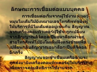 ลักษณะการเชื่อมต่อแบบบุคคล                การเชื่อมต่อเริ่มจากผู้ใช้งาน  (User)  หมุนโมเด็มไปยังหมายเลขโทรศัพท์ของผู้ให้บริการที่มีโมเด็มต่ออยู่เช่นกัน สัญญาณจากเครื่องคอมพิวเตอร์ผู้ใช้จะถูกเปลี่ยนจากสัญญาณดิจิตอลเป็นอนาล็อกผ่านคู่สายโทรศัพท์ไปยังโมเด็มฝั่งตรงข้ามเพื่อเปลี่ยนกลับสัญญาณอนาล็อกเป็นดิจิตอลอีกครั้ง              สัญญาณขอเข้าเชื่อมเครือข่ายจะถูกส่งมายังเครื่องคอมพิวเตอร์ผู้ให้บริการเพื่อตรวจสอบสิทธิการใช้งานจาก  Username  และ  Password  ว่าถูกต้องหรือไม่ ?  ถ้าถูกต้องก็จะได้รับอนุญาตให้เชื่อมต่อได้  