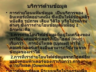 บริการด้านข้อมูล   การถ่ายโอนแฟ้มข้อมูล  เป็นบริการของอินเทอร์เน็ตอย่างหนึ่ง ซึ่งเป็นไฟล์ข้อมูลตัวหนังสือ รูปภาพ เสียง วีดิโอ หรือโปรแกรมต่างๆ ซึ่งการถ่ายโอนข้อมูลนั้นมีอยู่  2  ลักษณะคือ   1. การถ่ายโอนไฟล์ข้อมูลที่อยู่ในเครื่องของเราไปยังคอมพิวเตอร์ที่เป็นโฮสต์   (Host)  เรียกว่า  การอัปโหลด  ( Upload)  ทำให้คอมพิวเตอร์เครื่องอื่นสามารถใช้งานจากข้อมูลของเราได้   2. การที่เราถ่ายโอนไฟล์ข้อมูลจากโฮสต์อื่นมายังคอมพิวเตอร์ของเราเรียกว่า การดาวน์โหลด  ( Download)  การค้นหาข้อมูล มีระบบหรือโปรแกรมเพื่อช่วยในการค้นหาแฟ้มได้อย่างสะดวกรวดเร็ว   ข้อมูลมัลติมีเดีย 