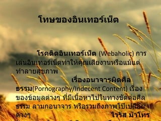 โทษของอินเทอร์เน็ต   โรคติดอินเทอร์เน็ต   (Webaholic)   การเล่นอินเทอร์เน็ตทำให้คุณเสียงานหรือแม้แต่ทำลายสุขภาพ  เรื่องอนาจารผิดศีลธรรม (Pornography/Indecent Content)  เรื่องของข้อมูลต่างๆ ที่มีเนื้อหาไปในทางขัดต่อศีลธรรม ลามกอนาจาร หรือรวมถึงภาพโป๊เปลือยต่างๆ  ไวรัส ม้าโทรจัน หนอนอินเตอร์เน็ต และระเบิดเวลา 