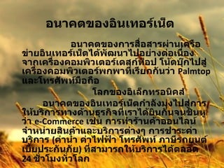 อนาคตของอินเทอร์เน็ต      อนาคตของการสื่อสารผ่านเครือข่ายอินเทอร์เน็ตได้พัฒนาไปอย่างต่อเนื่อง จากเครื่องคอมพิวเตอร์เดสก์ท็อป โน้ตบุ๊กไปสู่เครื่องคอมพิวเตอร์พกพาที่เรียกกันว่า  Palmtop  และโทรศัพท์มือถือ  โลกของอิเล็กทรอนิคส์             อนาคตของอินเทอร์เน็ตกำลังมุ่งไปสู่การให้บริการทางด้านธุรกิจที่เราได้ยินกันจนชินหูว่า  e-Commerce  เช่น การทำร้านค้าออนไลน์จำหน่ายสินค้าและบริการต่างๆ การชำระค่าบริการ  ( ค่าน้ำ ค่าไฟฟ้า โทรศัพท์ ภาษีรถยนต์ เบี้ยประกันภัย )  ที่สามารถให้บริการได้ตลอด  24  ชั่วโมงทั่วโลก 