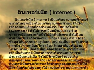 อินเทอร์เน็ต  ( Internet )  อินเทอร์เน็ต  ( Internet )  เป็นเครือข่ายคอมพิวเตอร์ขนาดใหญ่ที่เชื่อมโยงเครือข่ายคอมพิวเตอร์ทั่วโลกเข้าด้วยกัน เรียกอีกอย่างหนึ่งว่า ไซเบอร์สเปซ  ( Cyberspace )   ทำให้การเคลื่อนย้ายและส่งผ่านข่าวสารข้อมูลจากที่หนึ่งไปอีกที่หนึ่งกระทำได้โดยง่าย โดยไม่จำกัดเรื่องระยะทางและเวลา สามารถส่งข้อมูลได้หลากหลายรูปแบบ เช่น ส่งเป็นแบบข้อความ ภาพนิ่ง ภาพเคลื่อนไหว เสียง โดยอาศัยเครือข่ายโทรคมนาคมเป็นตัวเชื่อมต่อเครือข่าย  การเชื่อมต่อเข้าเป็นอินเทอร์เน็ตอาศัยการบริหารแบบกระจายอำนาจอินเทอร์เน็ต จึงไม่มีใครเป็นเจ้าของหรือควบคุมดูแลอย่างแท้จริง เครือข่ายแต่ละส่วนในอินเทอร์เน็ตต่างบริหารเครือข่ายของตนเองอย่างเป็นอิสระโดยรับผิดชอบค่าใช้จ่ายติดตั้งระบบและการเช่าวงจรสื่อสารเพื่อต่อเชื่อมเข้าด้วยกัน แต่ในทางปฏิบัติแล้วอินเทอร์เน็ตมีองค์กรระหว่างประเทศที่จัดตั้งขึ้นเพื่อประสานความร่วมมือระหว่างสมาชิกองค์การนี้ได้แก่ สมาคมอินเทอร์เน็ต  ISOC ( Internet Society ) 