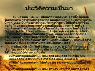 ประวัติความเป็นมา         อินเทอร์เน็ต  (Internet)  เป็นเครือข่ายคอมพิวเตอร์ซึ่งเริ่มก่อตั้งโดยกระทรวงกลาโหมสหรัฐอเมริกา อินเทอร์เน็ตในยุคแรกๆ ประมาณปี พ . ศ . 2512  เป็นเพียงการนำคอมพิวเตอร์จำนวนไม่กี่เครื่องมาเชื่อมต่อกัน โดยสายส่งสัญญาณเพื่อแลกเปลี่ยนข้อมูลระหว่างเครื่องคอมพิวเตอร์ ภารกิจหลัก เพื่อใช้ในงานวิจัยทางทหาร โดยใช้ชื่อว่า  " อาร์ปา " (ARPA : Advanced Research Project Agency)  รูปแบบเครือข่ายอาร์พาเน็ตไม่ได้ต่อเชื่อมโฮสต์  ( Host )  คอมพิวเตอร์เข้าถึงกันโดย ตรง หากแต่ใช้คอมพิวเตอร์ เรียกว่า   IMP ( Interface Message Processors )  ต่อเชื่อมถึงกันทางสาย โทรศัพท์เพื่อทำหน้าที่ด้านสื่อสารโดยเฉพาะ ซึ่งแต่ละ IMP  สามารถเชื่อมได้หลายโฮสต์           กำเนิดอาร์พาเน็ต วันที่  2  กันยายน พ . ศ . 2512  ได้มีการทดลองเชื่อมโยง  IMP  ระหว่างมหาวิทยาลัย  4  แห่งโดยมีโฮสต์ต่างชนิดกันที่ใช้ในระบบปฏิบัติการต่างกัน คือ  มหาวิทยาลัยแคลิฟอร์เนีย แห่ง ลอส แอนเจลิส ใช้เครื่อง  SDS Sigma 7  ภายใต้ระบบปฏิบัติ การ  SEX ( Sigma EXecutive )  สถาบันวิจัยสแตนฟอร์ด ใช้เครื่อง  SDS 940 และระบบปฏิบัติการ  Genie  มหาวิทยาลัยแคลิฟอร์เนีย แห่ง ซานตา บาร์บารา มีเครื่อง  IBM 360/75 ทำงานภายใต้ระบบปฏิบัติการ  OS/MVT  มหาวิทยาลัยยูทาห์ ที่ซอลต์เลคซิตี้ ใช้เครื่อง  DEC PDP-10 ภายใต้ระบบปฏิบัติการ  Tenex  