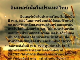 อินเทอร์เน็ตในประเทศไทย                 อินเทอร์เน็ตในประเทศไทยเริ่มขึ้นเมื่อปี พ . ศ . 2530  โดยการเชื่อมต่อมินิคอมพิวเตอร์ของมหาวิทยาลัยสงขลานครินทร์ และสถาบันเทคโนโลยีแห่งเอเชีย  (AIT)  ไปยังมหาวิทยาลัยเมลเบิร์น ประเทศออสเตรเลีย แต่ในครั้งนั้นยังเป็นการเชื่อมต่อโดยผ่านสายโทรศัพท์ ซึ่งสามารถส่งข้อมูลได้ช้า  และไม่เป็นการถาวร  จนกระทั่งในปี พ . ศ . 2535  ศูนย์เทคโนโลยีอิเล็กทรอนิคส์และคอมพิวเตอร์แห่งชาติ  (NECTEC)  ได้ทำการเชื่อมต่อคอมพิวเตอร์กับมหาวิทยาลัย  6  แห่ง  เข้าด้วยกันเรียกว่า  " เครือข่ายไทยสาร "  โดยสื่อสารความเร็ว  9600  บิตต่อวินาที  