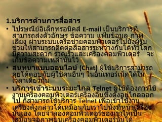 1. บริการด้านการสื่อสาร   ไปรษณีย์อิเล็กทรอนิคส์  E-mail   เป็นบริการที่สามารถส่งตัวอักษร ข้อความ แฟ้มข้อมูล ภาพ เสียง ผ่านระบบเครือข่ายคอมพิวเตอร์ไปยังผู้รับช่วยให้สามารถติดต่อสื่อสารระหว่างกันได้ทั่วโลก มีความสะดวก รวดเร็วและเครื่องคอมพิวเตอร์  จะเก็บข้อความเหล่านั้นไว้  สนทนาแบบออนไลน์  (Chat)   ผู้ใช้บริการสามารถคุยโต้ตอบกับผู้ใช้คนอื่นๆ ในอินเทอร์เน็ตได้ในเวลาเดียวกัน  บริการเข้าระบบระยะไกล  Telnet  ผู้ใช้ต้องการใช้งานเครื่องคอมพิวเตอร์เครื่องอื่นซึ่งตั้งอยู่ไกลออกไป ก็สามารถใช้บริการ  Telnet  เพื่อเข้าใช้งานเครื่องดังกล่าวได้เหมือนกับเราไปนั่งที่หน้าเครื่องนั้นเอง โดยจำลองคอมพิวเตอร์ของเราให้เป็นเสมือนจอภาพบนเครื่องคอมพิวเตอร์นั้นได้  " กระดานข่าว "  หรือบูเลตินบอร์ด การให้บริการในลักษณะของกระดานข่าวหรือบูเลตินบอร์ด 