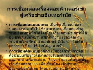 การเชื่อมต่อเครื่องคอมพิวเตอร์เข้าสู่เครือข่ายอินเทอร์เน็ต   การเชื่อมต่อแบบบุคคล  เป็นการเชื่อมต่อของบุคคลธรรมดาทั่วไป ซึ่งสามารถขอเชื่อมต่อเข้าสู่ระบบอินเทอร์เน็ตได้โดยใช้เครื่องคอมพิวเตอร์ที่ใช้อยู่ อาจจะเป็นที่บ้านหรือที่ทำงาน เชื่อมต่อผ่านทางสายโทรศัพท์ ผ่านอุปกรณ์ ที่เรียกว่า โมเด็ม  (Modem)  ซึ่งค่าใช้จ่ายไม่สูงมากนัก การเชื่อมต่อแบบองค์กร  เป็นองค์กรที่มีการจัดตั้งระบบเครือข่ายใช้งานภายในองค์กรอยู่แล้ว จะสามารถนำเครื่องแม่ข่าย  (Server)  ของเครือข่ายนั้นเข้าเชื่อมต่อกับ  ISP  เพื่อเชื่อมโยง เข้าสู่ระบบ อินเทอร์เน็ตได้เลย โดยผ่านอุปกรณ์ชี้เส้นทาง  Router   และสายสัญญาณเช่า  ( ตลอด  24  ชั่วโมง )  