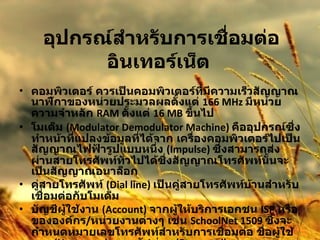 อุปกรณ์สำหรับการเชื่อมต่ออินเทอร์เน็ต   คอมพิวเตอร์ ควรเป็นคอมพิวเตอร์ที่มีความเร็วสัญญาณนาฬิกาของหน่วยประมวลผลตั้งแต่  166 MHz  มีหน่วยความจำหลัก  RAM  ตั้งแต่  16 MB  ขึ้นไป  โมเด็ม  (Modulator Demodulator Machine)  คืออุปกรณ์ซึ่งทำหน้าที่แปลงข้อมูลที่ได้จาก เครื่องคอมพิวเตอร์ไปเป็นสัญญาณไฟฟ้ารูปแบบหนึ่ง  (Impulse)  ซึ่งสามารถส่งผ่านสายโทรศัพท์ทั่วไปได้ซึ่งสัญญาณโทรศัพท์นั้นจะเป็นสัญญาณอนาล็อก  คู่สายโทรศัพท์  (Dial line)  เป็นคู่สายโทรศัพท์บ้านสำหรับเชื่อมต่อกับโมเด็ม  บัญชีผู้ใช้งาน  (Account)  จากผู้ให้บริการเอกชน  ISP  หรือขององค์กร / หน่วยงานต่างๆ เช่น  SchoolNet 1509  ซึ่งจะกำหนดหมายเลขโทรศัพท์สำหรับการเชื่อมต่อ ชื่อผู้ใช้งาน  (Username)  และรหัสผ่าน  (Password)  