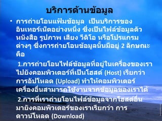 บริการด้านข้อมูล   การถ่ายโอนแฟ้มข้อมูล  เป็นบริการของอินเทอร์เน็ตอย่างหนึ่ง ซึ่งเป็นไฟล์ข้อมูลตัวหนังสือ รูปภาพ เสียง วีดิโอ หรือโปรแกรมต่างๆ ซึ่งการถ่ายโอนข้อมูลนั้นมีอยู่  2  ลักษณะคือ   1. การถ่ายโอนไฟล์ข้อมูลที่อยู่ในเครื่องของเราไปยังคอมพิวเตอร์ที่เป็นโฮสต์   (Host)  เรียกว่า  การอัปโหลด  ( Upload)  ทำให้คอมพิวเตอร์เครื่องอื่นสามารถใช้งานจากข้อมูลของเราได้   2. การที่เราถ่ายโอนไฟล์ข้อมูลจากโฮสต์อื่นมายังคอมพิวเตอร์ของเราเรียกว่า การดาวน์โหลด  ( Download)  การค้นหาข้อมูล มีระบบหรือโปรแกรมเพื่อช่วยในการค้นหาแฟ้มได้อย่างสะดวกรวดเร็ว   ข้อมูลมัลติมีเดีย 