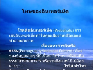 โทษของอินเทอร์เน็ต   โรคติดอินเทอร์เน็ต   (Webaholic)   การเล่นอินเทอร์เน็ตทำให้คุณเสียงานหรือแม้แต่ทำลายสุขภาพ  เรื่องอนาจารผิดศีลธรรม (Pornography/Indecent Content)  เรื่องของข้อมูลต่างๆ ที่มีเนื้อหาไปในทางขัดต่อศีลธรรม ลามกอนาจาร หรือรวมถึงภาพโป๊เปลือยต่างๆ  ไวรัส ม้าโทรจัน หนอนอินเตอร์เน็ต และระเบิดเวลา 