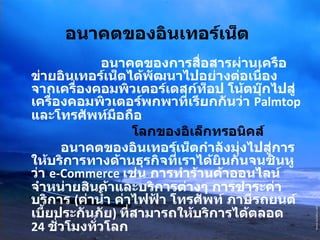 อนาคตของอินเทอร์เน็ต      อนาคตของการสื่อสารผ่านเครือข่ายอินเทอร์เน็ตได้พัฒนาไปอย่างต่อเนื่อง จากเครื่องคอมพิวเตอร์เดสก์ท็อป โน้ตบุ๊กไปสู่เครื่องคอมพิวเตอร์พกพาที่เรียกกันว่า  Palmtop  และโทรศัพท์มือถือ   โลกของอิเล็กทรอนิคส์              อนาคตของอินเทอร์เน็ตกำลังมุ่งไปสู่การให้บริการทางด้านธุรกิจที่เราได้ยินกันจนชินหูว่า  e-Commerce  เช่น การทำร้านค้าออนไลน์จำหน่ายสินค้าและบริการต่างๆ การชำระค่าบริการ  ( ค่าน้ำ ค่าไฟฟ้า โทรศัพท์ ภาษีรถยนต์ เบี้ยประกันภัย )  ที่สามารถให้บริการได้ตลอด  24  ชั่วโมงทั่วโลก 