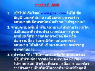 การรับ   E -Mail เข้าไปที่เว็บไซต์  www.gmail.com   ให้ใส่ ชื่อบัญชี และรหัสผ่าน เหมือนคราวการสร้างจดหมายอิเล็กทรอนิกส์ แล้วกด  “ เข้าสู่ระบบ ”   2 .  ระบบจะเปิดพื้นที่ ที่รับจดหมายให้ทราบว่า มีผู้ใดส่งอีเมลมาถึงท่านบ้าง หากต้องการดูรายละเอียดก็สามารถคลิกตรงข้อผู้ส่ง หรือข้อความที่ส่ง ในกรณีที่ท่านต้องการส่งจดหมาย ให้คลิกที่ เขียนจดหมาย จะปรากฏภาพด้านล่าง 3 .  หน้าช่อง  “ ถึง ”  ให้ท่านกรอกชื่อโดเมนเนมของผู้รับที่ท่านต้องการส่งถึง หน้าช่อง หัวเรื่องให้ท่านกรอก หัวเรื่องที่ต้องการสื่อสาร และช่องว่างข้างล่าง เป็นพื้นที่ในการที่จะพิมพ์ข้อมูลที่ต้องการสื่อสาร เมื่อตรวจทานความถูกต้องเรียบร้อยแล้วก็สามารถกด  “ ส่ง ”  ด้านล่าง ข้อมูลก็จะถูกส่งไปเก็บไว้ในอีเมลของผู้รับ 