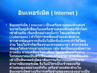 อินเทอร์เน็ต  ( Internet )   อินเทอร์เน็ต  ( Internet )  เป็นเครือข่ายคอมพิวเตอร์ขนาดใหญ่ที่เชื่อมโยงเครือข่ายคอมพิวเตอร์ทั่วโลกเข้าด้วยกัน เรียกอีกอย่างหนึ่งว่า ไซเบอร์สเปซ  ( Cyberspace )   ทำให้การเคลื่อนย้ายและส่งผ่านข่าวสารข้อมูลจากที่หนึ่งไปอีกที่หนึ่งกระทำได้โดยง่าย โดยไม่จำกัดเรื่องระยะทางและเวลา สามารถส่งข้อมูลได้หลากหลายรูปแบบ เช่น ส่งเป็นแบบข้อความ ภาพนิ่ง ภาพเคลื่อนไหว เสียง โดยอาศัยเครือข่ายโทรคมนาคมเป็นตัวเชื่อมต่อเครือข่าย  การเชื่อมต่อเข้าเป็นอินเทอร์เน็ตอาศัยการบริหารแบบกระจายอำนาจอินเทอร์เน็ต จึงไม่มีใครเป็นเจ้าของหรือควบคุมดูแลอย่างแท้จริง เครือข่ายแต่ละส่วนในอินเทอร์เน็ตต่างบริหารเครือข่ายของตนเองอย่างเป็นอิสระโดยรับผิดชอบค่าใช้จ่ายติดตั้งระบบและการเช่าวงจรสื่อสารเพื่อต่อเชื่อมเข้าด้วยกัน แต่ในทางปฏิบัติแล้วอินเทอร์เน็ตมีองค์กรระหว่างประเทศที่จัดตั้งขึ้นเพื่อประสานความร่วมมือระหว่างสมาชิกองค์การนี้ได้แก่ สมาคมอินเทอร์เน็ต  ISOC ( Internet Society ) 