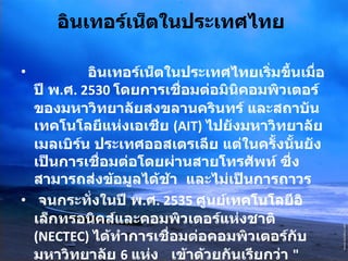 อินเทอร์เน็ตในประเทศไทย                 อินเทอร์เน็ตในประเทศไทยเริ่มขึ้นเมื่อปี พ . ศ . 2530  โดยการเชื่อมต่อมินิคอมพิวเตอร์ของมหาวิทยาลัยสงขลานครินทร์ และสถาบันเทคโนโลยีแห่งเอเชีย  (AIT)  ไปยังมหาวิทยาลัยเมลเบิร์น ประเทศออสเตรเลีย แต่ในครั้งนั้นยังเป็นการเชื่อมต่อโดยผ่านสายโทรศัพท์ ซึ่งสามารถส่งข้อมูลได้ช้า  และไม่เป็นการถาวร  จนกระทั่งในปี พ . ศ . 2535  ศูนย์เทคโนโลยีอิเล็กทรอนิคส์และคอมพิวเตอร์แห่งชาติ  (NECTEC)  ได้ทำการเชื่อมต่อคอมพิวเตอร์กับมหาวิทยาลัย  6  แห่ง  เข้าด้วยกันเรียกว่า  " เครือข่ายไทยสาร "  โดยสื่อสารความเร็ว  9600  บิตต่อวินาที   