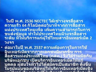 ในปี พ . ศ . 2536 NECTEC  ได้เช่าวงจรสื่อสารความเร็ว  64  กิโลบิตต่อวินาทีจากการสื่อสารแห่งประเทศไทยเพื่อ เพิ่มความสามารถในการขนส่งข้อมูล ทำให้ประเทศไทยมีวงจรสื่อสารระดับ ที่ให้บริการแก่ผู้ใช้ไทยสารอินเทอร์เน็ต  2  วงจร ต่อมาในปี พ . ศ . 2537  ความต้องการในการใช้อินเทอร์เน็ตจากภาคเอกชนมีมากขึ้น การสื่อสารแห่งประเทศไทย  ( กสท .)  จึงได้ร่วมมือกับบริษัทเอกชน เปิดบริการอินเทอร์เน็ตให้แก่บุคคล ผู้สนใจทั่วไปได้สมัครเป็นสมาชิก ตั้งขึ้นในรูปแบบของบริษัทผู้ให้บริการอินเทอร์เน็ตเชิงพาณิชย์ เรียกว่า  " ผู้ให้บริการอินเทอร์เน็ต "  หรือ  ISP (Internet Service Provider) 