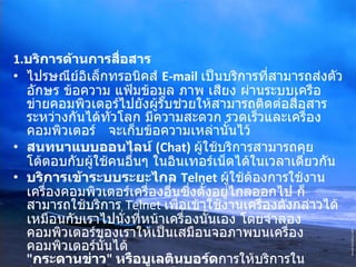 1. บริการด้านการสื่อสาร   ไปรษณีย์อิเล็กทรอนิคส์  E-mail   เป็นบริการที่สามารถส่งตัวอักษร ข้อความ แฟ้มข้อมูล ภาพ เสียง ผ่านระบบเครือข่ายคอมพิวเตอร์ไปยังผู้รับช่วยให้สามารถติดต่อสื่อสารระหว่างกันได้ทั่วโลก มีความสะดวก รวดเร็วและเครื่องคอมพิวเตอร์  จะเก็บข้อความเหล่านั้นไว้  สนทนาแบบออนไลน์  (Chat)   ผู้ใช้บริการสามารถคุยโต้ตอบกับผู้ใช้คนอื่นๆ ในอินเทอร์เน็ตได้ในเวลาเดียวกัน  บริการเข้าระบบระยะไกล  Telnet  ผู้ใช้ต้องการใช้งานเครื่องคอมพิวเตอร์เครื่องอื่นซึ่งตั้งอยู่ไกลออกไป ก็สามารถใช้บริการ  Telnet  เพื่อเข้าใช้งานเครื่องดังกล่าวได้เหมือนกับเราไปนั่งที่หน้าเครื่องนั้นเอง โดยจำลองคอมพิวเตอร์ของเราให้เป็นเสมือนจอภาพบนเครื่องคอมพิวเตอร์นั้นได้  " กระดานข่าว "  หรือบูเลตินบอร์ด การให้บริการในลักษณะของกระดานข่าวหรือบูเลตินบอร์ด              