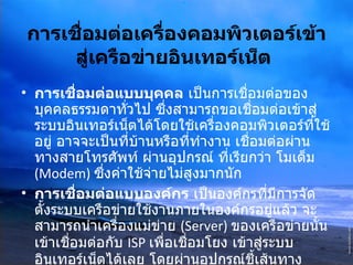 การเชื่อมต่อเครื่องคอมพิวเตอร์เข้าสู่เครือข่ายอินเทอร์เน็ต   การเชื่อมต่อแบบบุคคล  เป็นการเชื่อมต่อของบุคคลธรรมดาทั่วไป ซึ่งสามารถขอเชื่อมต่อเข้าสู่ระบบอินเทอร์เน็ตได้โดยใช้เครื่องคอมพิวเตอร์ที่ใช้อยู่ อาจจะเป็นที่บ้านหรือที่ทำงาน เชื่อมต่อผ่านทางสายโทรศัพท์ ผ่านอุปกรณ์ ที่เรียกว่า โมเด็ม  (Modem)  ซึ่งค่าใช้จ่ายไม่สูงมากนัก การเชื่อมต่อแบบองค์กร  เป็นองค์กรที่มีการจัดตั้งระบบเครือข่ายใช้งานภายในองค์กรอยู่แล้ว จะสามารถนำเครื่องแม่ข่าย  (Server)  ของเครือข่ายนั้นเข้าเชื่อมต่อกับ  ISP  เพื่อเชื่อมโยง เข้าสู่ระบบ อินเทอร์เน็ตได้เลย โดยผ่านอุปกรณ์ชี้เส้นทาง  Router   และสายสัญญาณเช่า  ( ตลอด  24  ชั่วโมง )  