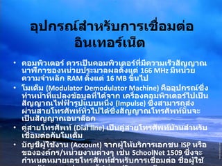 อุปกรณ์สำหรับการเชื่อมต่ออินเทอร์เน็ต   คอมพิวเตอร์ ควรเป็นคอมพิวเตอร์ที่มีความเร็วสัญญาณนาฬิกาของหน่วยประมวลผลตั้งแต่  166 MHz  มีหน่วยความจำหลัก  RAM  ตั้งแต่  16 MB  ขึ้นไป  โมเด็ม  (Modulator Demodulator Machine)  คืออุปกรณ์ซึ่งทำหน้าที่แปลงข้อมูลที่ได้จาก เครื่องคอมพิวเตอร์ไปเป็นสัญญาณไฟฟ้ารูปแบบหนึ่ง  (Impulse)  ซึ่งสามารถส่งผ่านสายโทรศัพท์ทั่วไปได้ซึ่งสัญญาณโทรศัพท์นั้นจะเป็นสัญญาณอนาล็อก  คู่สายโทรศัพท์  (Dial line)  เป็นคู่สายโทรศัพท์บ้านสำหรับเชื่อมต่อกับโมเด็ม  บัญชีผู้ใช้งาน  (Account)  จากผู้ให้บริการเอกชน  ISP  หรือขององค์กร / หน่วยงานต่างๆ เช่น  SchoolNet 1509  ซึ่งจะกำหนดหมายเลขโทรศัพท์สำหรับการเชื่อมต่อ ชื่อผู้ใช้งาน  (Username)  และรหัสผ่าน  (Password)  