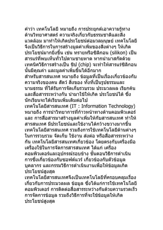 คำาว่า เทคโนโลยี หมายถึง การประยุกต์เอาความรู้ทาง
ด้านวิทยาศาสตร์ ความจริงเกี่ยวกับธรรมชาติและสิ่ง
แวดล้อม มาทำาให้เกิดประโยชน์ต่อมวลมนุษย์ เทคโนโลยี
จึงเป็นวิธีการในการสร้างมูลค่าเพิ่มของสิ่งต่างๆ ให้เกิด
ประโยชน์มากยิ่งขึ้น เช่น ทรายหรือซิลิกอน (silikon) เป็น
สารแร่ที่พบเห็นทั่วไปตามชายหาด หากนำามาสกัดด้วย
เทคนิควิธีการสร้างเป็น ชิป (chip) จะทำาให้สารแร่ซิลิกอน
นั้นมีคุณค่า และมูลค่าเพิ่มขึ้นได้อีกมาก
สำาหรับสารสนเทศ หมายถึง ข้อมูลที่เป็นเรื่องเกี่ยวข้องกับ
ความจริงของคน สัตว์ สิ่งของ ทังที่เป็นรูปธรรมและ
                                  ้
นามธรรม ที่ได้รับการจัดเก็บรวบรวม ประมวลผล เรียกค้น
และสื่อสารระหว่างกัน นำามาใช้ให้เกิด ประโยชน์ได้ ซึ่ง
นักเรียนจะได้เรียนเพิ่มเติมต่อไป
เทคโนโลยีสารสนเทศ (IT : Information Technology)
หมายถึง การนำาวิทยาการที่ก้าวหน้าทางด้านคอมพิวเตอร์
และ การสื่อสารมาสร้างมูลค่าเพิ่มให้กับสารสนเทศ ทำาให้
สารสนเทศ มีประโยชน์และใช้งานได้กว้างขวางมากขึ้น
เทคโนโลยีสารสนเทศ รวมถึงการใช้เทคโนโลยีด้านต่างๆ
ในการรวบรวม จัดเก็บ ใช้งาน ส่งต่อ หรือสื่อสารระหว่าง
กัน เทคโนโลยีสารสนเทศเกี่ยวข้อง โดยตรงกับเครื่องมือ
เครื่องใช้ในการจัดการสารสนเทศ ได้แก่ เครื่อง
คอมพิวเตอร์และอุปกรณ์รอบข้าง ขั้นตอนวิธีการดำาเนิน
การซึ่งเกี่ยวข้องกับซอฟต์แวร์ เกี่ยวข้องกับตัวข้อมูล
บุคลากร และกรรมวิธีการดำาเนินงานเพื่อให้ข้อมูลเกิด
ประโยชน์สูงสุด
เทคโนโลยีสารสนเทศจึงเป็นเทคโนโลยีทครอบคลุมเรื่อง
                                           ี่
เกี่ยวกับการประมวลผล ข้อมูล ซึงได้แก่การใช้เทคโนโลยี
                                    ่
คอมพิวเตอร์ การติดต่อสื่อสารระหว่างกันด้วยความรวดเร็ว
การจัดการข้อมูล รวมถึงวิธีการที่จะใช้ข้อมูลให้เกิด
ประโยชน์สูงสุด
 