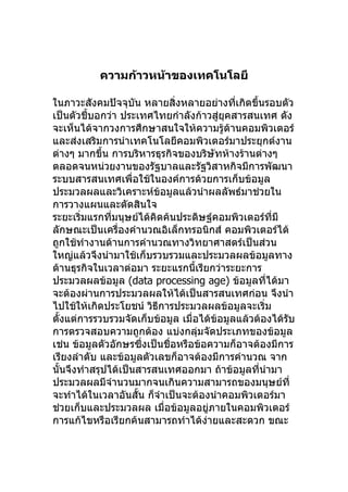 ความก้าวหน้าของเทคโนโลยี

ในภาวะสังคมปัจจุบัน หลายสิ่งหลายอย่างที่เกิดขึ้นรอบตัว
เป็นตัวชี้บอกว่า ประเทศไทยกำาลังก้าวสู่ยุคสารสนเทศ ดัง
จะเห็นได้จากวงการศึกษาสนใจให้ความรู้ด้านคอมพิวเตอร์
และส่งเสริมการนำาเทคโนโลยีคอมพิวเตอร์มาประยุกต์งาน
ต่างๆ มากขึ้น การบริหารธุรกิจของบริษัทห้างร้านต่างๆ
ตลอดจนหน่วยงานของรัฐบาลและรัฐวิสาหกิจมีการพัฒนา
ระบบสารสนเทศเพื่อใช้ในองค์การด้วยการเก็บข้อมูล
ประมวลผลและวิเคราะห์ข้อมูลแล้วนำาผลลัพธ์มาช่วยใน
การวางแผนและตัดสินใจ
ระยะเริ่มแรกที่มนุษย์ได้คิดค้นประดิษฐ์คอมพิวเตอร์ที่มี
ลักษณะเป็นเครื่องคำานวณอิเล็กทรอนิกส์ คอมพิวเตอร์ได้
ถูกใช้ทำางานด้านการคำานวณทางวิทยาศาสตร์เป็นส่วน
ใหญ่แล้วจึงนำามาใช้เก็บรวบรวมและประมวลผลข้อมูลทาง
ด้านธุรกิจในเวลาต่อมา ระยะแรกนี้เรียกว่าระยะการ
ประมวลผลข้อมูล (data processing age) ข้อมูลที่ได้มา
จะต้องผ่านการประมวลผลให้ได้เป็นสารสนเทศก่อน จึงนำา
ไปใช้ให้เกิดประโยชน์ วิธีการประมวลผลข้อมูลจะเริ่ม
ตั้งแต่การรวบรวมจัดเก็บข้อมูล เมื่อได้ข้อมูลแล้วต้องได้รับ
การตรวจสอบความถูกต้อง แบ่งกลุ่มจัดประเภทของข้อมูล
เช่น ข้อมูลตัวอักษรซึ่งเป็นชื่อหรือข้อความก็อาจต้องมีการ
เรียงลำาดับ และข้อมูลตัวเลขก็อาจต้องมีการคำานวณ จาก
นั้นจึงทำาสรุปได้เป็นสารสนเทศออกมา ถ้าข้อมูลที่นำามา
ประมวลผลมีจำานวนมากจนเกินความสามารถของมนุษย์ที่
จะทำาได้ในเวลาอันสั้น ก็จำาเป็นจะต้องนำาคอมพิวเตอร์มา
ช่วยเก็บและประมวลผล เมื่อข้อมูลอยู่ภายในคอมพิวเตอร์
การแก้ไขหรือเรียกค้นสามารถทำาได้ง่ายและสะดวก ขณะ
 