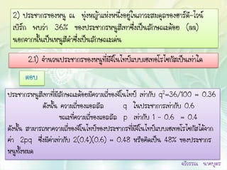 2) ประชากรของหนู ณ ทุ่งหญ้าแห่งหนึ่งอยู่ในภาวะสมดุลของฮาร์ด-ไวน์
                                                            ี
 เบิร์ก พบว่า 36% ของประชากรหนูสีเทาซึ่งเป็นลักษณะด้อย (aa)
 นอกจากนั้นเป็นหนูสีดาซึ่งเป็นลักษณะเด่น
       2.1) จานวนประชากรของหนูที่มีจีโนไทป์แบบเฮเทอโรไซกัสเป็นเท่าใด
      ตอบ
ประชากรหนูสีเทาที่มีลักษณะด้อยมีความถี่ของจีโนไทป์ เท่ากับ q2=36/100 = 0.36
             ดังนั้น ความถี่ของแอลลีล        q ในประชาการเท่ากับ 0.6
                     ขณะที่ความถี่ของแอลลีล p เท่ากับ 1 – 0.6 = 0.4
ดังนั้น สามารถหาความถี่ของจีโนไทป์ของประชากรที่มีจีโนไทป์แบบเฮเทอโรไซกัสได้จาก
ค่า 2pq ซึ่งมีค่าเท่ากับ 2(0.4)(0.6) = 0.48 หรือคิดเป็น 48% ของประชากร
หนูทั้งหมด
                                                                 ฉวีวรรณ นาคบุตร
 