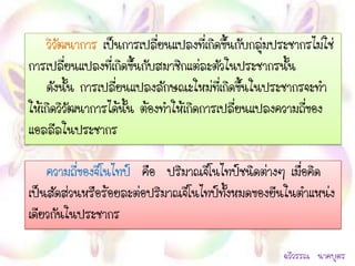 วิวัฒนาการ เป็นการเปลี่ยนแปลงที่เกิดขึ้นกับกลุ่มประชากรไม่ใช่
การเปลี่ยนแปลงที่เกิดขึ้นกับสมาชิกแต่ละตัวในประชากรนั้น
    ดังนั้น การเปลียนแปลงลักษณะใหม่ที่เกิดขึ้นในประชากรจะทา
                   ่
ให้เกิดวิวัฒนาการได้นั้น ต้องทาให้เกิดการเปลี่ยนแปลงความถี่ของ
แอลลีลในประชากร

    ความถีของจีโนไทป์ คือ ปริมาณจีโนไทป์ชนิดต่างๆ เมื่อคิด
          ่
เป็นสัดส่วนหรือร้อยละต่อปริมาณจีโนไทป์ทงหมดของยีนในตาแหน่ง
                                       ั้
เดียวกันในประชากร

                                                      ฉวีวรรณ นาคบุตร
 